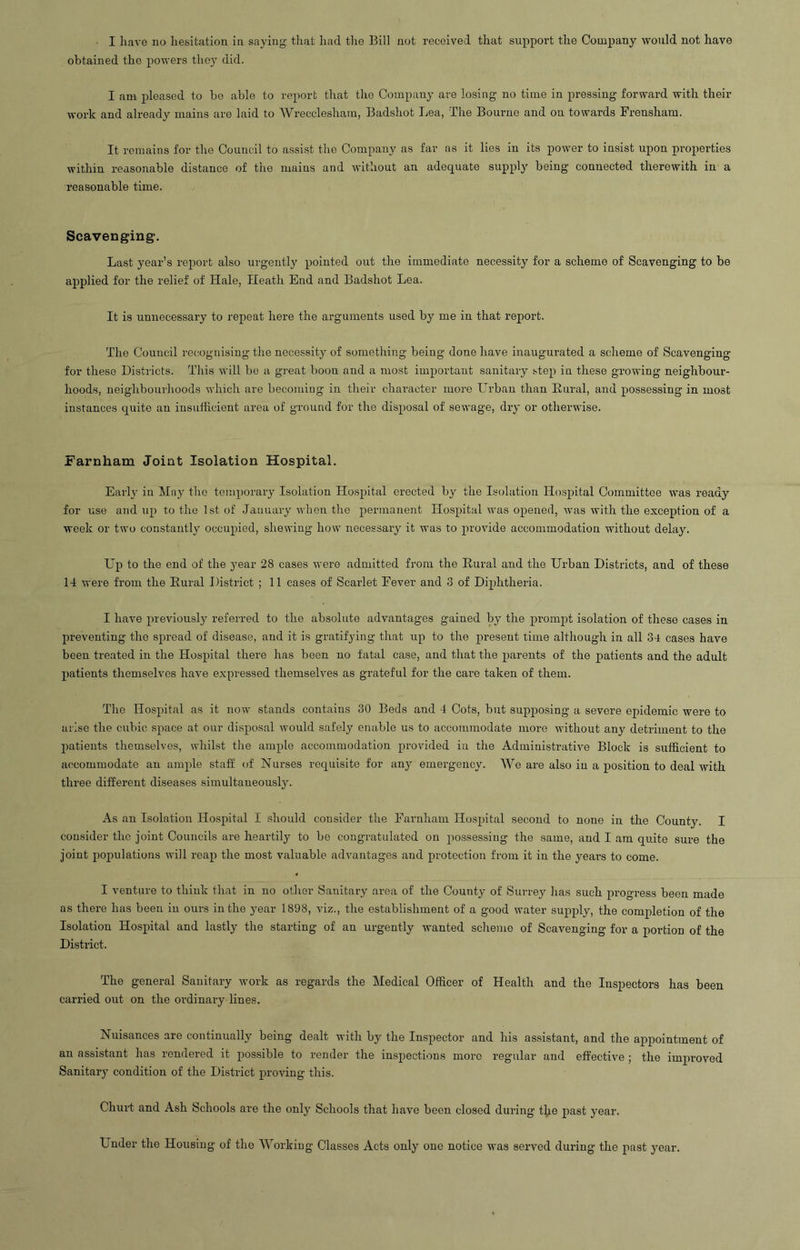 obtained the powers they did. I am pleased to be able to report that the Company are losing- no time in pressing forward with their work and already mains are laid to AVrecclesham, Badshot Lea, The Bourne and ou towards Frensham. It remains for the Council to assist the Company as far as it lies in its power to insist upon properties within reasonable distance of the mains and without an adequate supply being connected therewith in a reasonable time. Scavenging. Last year’s report also urgently pointed out the immediate necessity for a scheme of Scavenging to be applied for the relief of Hale, Heath End and Badshot Lea. It is unnecessary to repeat here the arguments used by me in that report. The Council recognising the necessity of something being done have inaugurated a scheme of Scavenging for these Districts. This will be a great boon and a most important sanitary step in these growing neighbour- hoods, neighbourhoods which are becoming in their character more Urban than Rural, and possessing in most Distances quite an insufficient area of ground for the disposal of sewage, dry or otherwise. i'arnham Joint Isolation Hospital. Early in May the temporary Isolation Hospital erected by the Isolation Hospital Committee was ready for use and up to the 1st of .January when the permanent Hospital was opened, was with the exception of a week or two constantly occupied, shewing how necessary it was to provide accommodation without delay. Up to the end of the year 28 cases were admitted from the Rural and the Urban Districts, and of these 14 were from the Rural District ; 11 cases of Scarlet Fever and 3 of Diphtheria. I have previous^ referred to the absolute advantages gained by the prompt isolation of these cases in preventing the spread of disease, and it is gratifying that up to the present time although in all 34 cases have been treated in the Hospital there has been no fatal case, and that the parents of the patients and the adult patients themselves have expressed themselves as grateful for the care taken of them. The Hospital as it now stands contains 30 Beds and 4 Cots, but supposing a severe epidemic were to arise the cubic space at our disposal would safely enable us to accommodate more without any detriment to the patients themselves, whilst the ample accommodation provided in the Administrative Block is sufficient to accommodate an ample staff of Nurses requisite for any emergency. We are also in a position to deal with three different diseases simultaneously. As an Isolation Hospital I should consider the Farnham Hospital second to none in the County. I consider the joint Councils are heartily to be congratulated on possessing the same, and I am quite sure the joint populations will reap the most valuable advantages and protection from it in the yeai-s to come. I venture to think that in no other Sanitary area of the County of Surrey has such progress been made as there has been in ours in the year 1898, viz., the establishment of a good water supply, the completion of the Isolation Hospital and lastly the starting of an urgently wanted scheme of Scavenging for a portion of the District. The general Sanitary work as regards the Medical Officer of Health and the Inspectors has been carried out on the ordinary lines. Nuisances are continually being dealt with by the Inspector and his assistant, and the appointment of an assistant has rendered it possible to render the inspections more regular and effective ; the improved Sanitary condition of the District proving this. Churt and Ash Schools are the only Schools that have been closed during the past year. Under the Housing- of the Working Classes Acts only one notice was served during the past year.