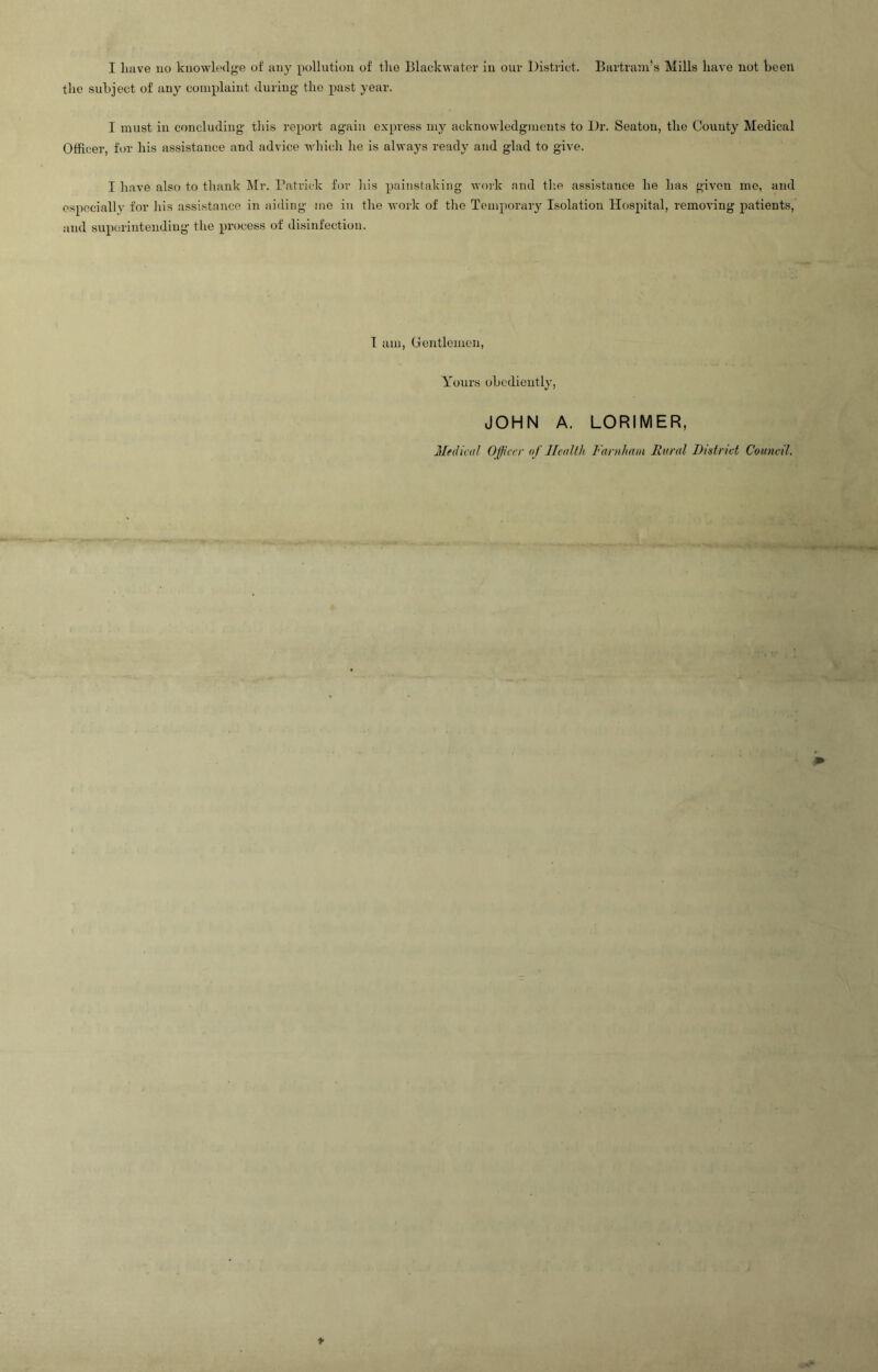 the subject of any complaint during the past year. I must in concluding this report again express my acknowledgments to Dr. Seaton, the County Medical Officer, for his assistance and advice which he is always ready and glad to give. I have also to thank Mr. Patrick for his painstaking work and the assistance he has given me, and especially for his assistance in aiding me in the work of the Temporary Isolation Hospital, removing patients, and superintending the process of disinfection. I am, Gentlemen, Yours obediently, JOHN A. LORI M ER, Medical Officer of Health Farnham Rural District Council.