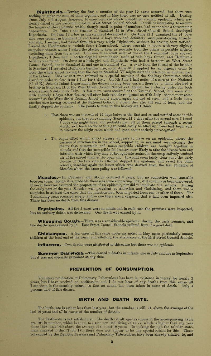 Diphtiier*iai—During the first 4 months of the year 12 cases occurred, but there was nothing to make me connect them together, and in May there was no case notified at all. During June, July and August, however, 16 cases occurred which constituted a small epidemic which was clearly traced to one particular class in West Street Council School. It will be interesting to recount the history of this epidemic, which, though small in point of numbers, had at one time a threatening appearance. On June 4 the teacher of Standard II in West Street Council School developed Diphtheria. On June 19 a boy in this standard developed it. On June 22 I examined the 24 boys who were present in Standard II and found 4 boys who had definitely suspicious-looking throats, and who, I suspect, had passed through a very slight Diphtheria without its having been noticed. I asked the Headmaster to exclude these 4 from school. There were also 3 others with very slightly suspicious throats whom I asked the Master to keep as separate from the others as possible without excluding them from the school. On June 25 an adult sister of one of the 4 excluded boys showed Diphtheria; I then had a bacteriological examination made of this boys throat, and Hoffman’s bacillus was found. On June 29 a little girl had Diphtheria who had 2 brothers at West Street Council School, one in Standard II and one in Standard VI. A swab from the throat of the brother in Standard II revealed Hoffman’s bacillus also, so on June 30 I applied for an urgency order to close the whole school fearing that the boy in Standard VI might start the infection in another part of the School. This request was referred to a special meeting of the Sanitary Committee which issued an order to close from 1 July for 8 days. Un 5th July I had notice of a case at the National (C. of E.) Schools Infant Department, the disease having been carried there by a child who had a brother in Standard II of the West Street Council School so I applied for a closing order for both schools from 6 July to 27 July. A few mor’e cases occurred at the National School, but none after 10th (namely 4 days after closure) tiU after both schools re-opened on 27th July; then 2 more cases occurred at the West Street Council School and I closed again till end of term, and a little later, another case having occurred at the National School, I closed this also till end of term, and this finally stopped the epidemic. The points to note in this history are I think. 1. That there was an interval of 15 days between the first and second notified cases in this epidemic, but that on examining Standard II 3 days after the second case I found 7 boys who might have, and probably had, all of them passed through a recent attack, so I have no doubt this gap could easily be filled up if one had been able to discover the slight cases which had gone about entirely unrecognised. 2. The rapid effect which school closure appears to have on an epidemic, where the carriers of infection are in the school, supporting in my mind very strongly the theory that susceptible and non-susceptible children are brought together in schools, and that the susceptible children are more likely to take the disease from any infection with which they may be brought into contact in the comparatively confined air of the school than in the open air. It would seem fairly clear that the eariy closure of the two schools affected stopped the epidemic and saved the other schools, teaching again the lesson which was derived from the last epidemic of Measles where the same policy was followed. Mea.sleSi—In Eebruary and March occurred 9 cases, but no connection was traceable between them, though it is probable there was some connecting link, if it could have been discovered. It never however assumed the proportion of an epidemic, nor did it implicate the schools. During the early part of the year Measles was prevalent at Aldershot and Godaiming, and there was a suspicion in at least two cases that the infection had been imported from one or other of these. The 3 remaining cases occnrred singly, and in one there was a suspicion that it had been imported also. There has been no death from this disease. EpysipelaSi—All the 3 cases were in adults and in each case the premises were inspected, but no sanitary defect was discovered. One death was caused by it. Whooping Coughi—There was a considerable epidemic during the early summer, and two deaths were caused by it. East Street Council Schools suffered from it a good deal. Chicken pox.—A few cases of this came under my notice in May more particularly among children at the East end of the town, and affecting the attendance at the East Street Council Schools. influenza.—Two deaths were attributed to this cause but there was no epidemic. Summer Diarrhoea.—This caused 2 deaths in infants, one in July and one in September but it was not specially prevalent at any time. PREVENTION OF CONSUMPTION. Voluntary notification of Pulmonary Tuberculosis has been in existence in theory for nearly 2 years, but I have received no notification, and I do not hear of any deaths from this cause till I see them in the monthly return, so that no action has been taken in cases of death. Only 4 persons died of this disease. BIRTH AND DEATH RATE. The birth-rate is rather less than last year, but the number is still 21 above the average of the last 10 years and 67 in excess of the number of deaths. The death-rate is not satisfactory. The deaths at all ages as shown in the accompanying table are 104 in number, which is equal to a rate per 1000 living of 14-77, which is higher than any year since 1898, and 1’85 above the average of the last 10 years. In looking through the tabular state- ment annexed to this (Table lAh) there does not appear to be any special reason for this. Those occasioned by the Zymotic Diseases and Pulmonary Tuberculosis have been already alluded to, and 2