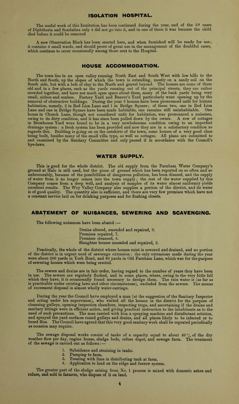 ISOLATION HOSPITAL. The useful work of this Institution has been continued during the year, and of the 50 cases of Diphtheria and Scarlatina only 4 did not go into it, and in one of these it was because the child died before it could be removed A new Observation Block has been erected here, and when furnished will be ready for use; it contains 4 small wards, and should prove of great use in the management of the doubtful cases, which continue to occur occasionally among those sent to the Hospital. HOUSE ACCOMMODATION. The town lies in an open valley running North East and South West with low hills to the North and South, up the slopes of which the town is extending, mostly on a sandy soil on the South side, but with a belt of clay to the North and gravel beyond. The houses are some of them old and in a few places, such as the yards running out of the principal streets, they are rather crowded together, and have not much open space about them, many of the back yards being very small, airless and sunless. Factory Yard and Beaver’s Yard particularly want opening up by the removal of obstructive buildings. During the year 3 houses have been pronounced unfit for human habitation, namely, 2 in Red Lion Lane and 1 in Bridge Square; of these two, one in Red Lion Lane and one in Bridge Square have been made habitable, one remains still uninhabitable. One house in Church Lane, though not considered unfit for habitation, was pronounced a nuisance, owing to its dirty condition, and it has since been pulled down by the owner. A row of cottages in Brewhouse Yard were found to be in a very unwholesome condition owing to an imperfect drainage system: a fresh system has been provided and now they are in a satisfactory condition as regards this. Building is going on on the outskirts of the town, some houses of a very good class being built, besides many of the small villa type, as well as cottages. All plans are submitted to and examined by the Sanitary Committee and only passed if in accordance with the Council’s bye-laws. WATER SUPPLY. This is good for the whole district. The old supply from the Farnham Water Company’s ground at Hale is still used, but the piece of ground which has been reported on so often and so unfavourably, because of the possibilities of dangerous pollution, has been disused, and the supply of water from it no longer comes into the town supply ; the rest of the water supplied by this Company comes from a deep well, and analysis of samples of its water almost uniformly yields excellent results. The Wey Valley Company also supplies a portion of the district, and its water is of good quality. The quantity also is sufficient, and there are very few premises which have not a constant service laid on for drinking purposes and for flushing closets. ABATEMENT OF NUISANCES, SEWERING AND SCAVENGING. The following nuisances have been abated :— Drains altered, amended and repaired, 9. Premises repaired, 7. Premises cleansed, 4. Slaughter houses amended and repaired, 2. Practically, the whole of the district where houses exist is sewered and drained, and no portion of the district is in urgent need of sewerage extension ; the only extensions made during the year were about 200 yards in York Road, and 80 yards in Old Farnham Lane, which was for the purpose of sewering houses which were being erected. The sewers and drains are in fair order, having regard to the number of years they have been in use. The sewers are regularly flushed, and in some places, where, owing to the very little fall which they have, it is occasionally found necessary to dredge them. The rain water is (as far as is practicable under existing laws and other circumstances), excluded from the sewers. The means of excrement disposal is almost wholly water-carriage. During the year the Council have employed a man (at the suggestion of the Sanitary Inspector and acting under his supervision), who visited all the houses in the district for the purpose of cleansing gulleys, opening inspection chambers, inspecting traps, and ascertaining if the drains and sanitary fittings were in efficient action, and giving practical instruction to the inhabitants as to the need of such precautions. The man carried with him a spraying machine and disinfectant solution, and sprayed the yard surfaces round gulleys and drains, and all places likely to be infected or to breed flies. The Council have agreed that this very good sanitary work shall be repeated periodically as occasion may require. The sewage disposal works consist of tanks of a capacity equal to about 40 /o of the dry weather flow per day, engine house, sludge beds, refuse depot, and sewage farm. The treatment of the sewage is carried out as follows :— 1. Subsidence and straining in tanks. 2. Pumping to farm. 3. Treating with lime in distributing tank at farm. 4. Application to land on the ridge and furrow system. The greater part of the sludge arising from No. 1 process is mixed with domestic ashes and refuse, and sold to farmers, who dispose of it on land. i