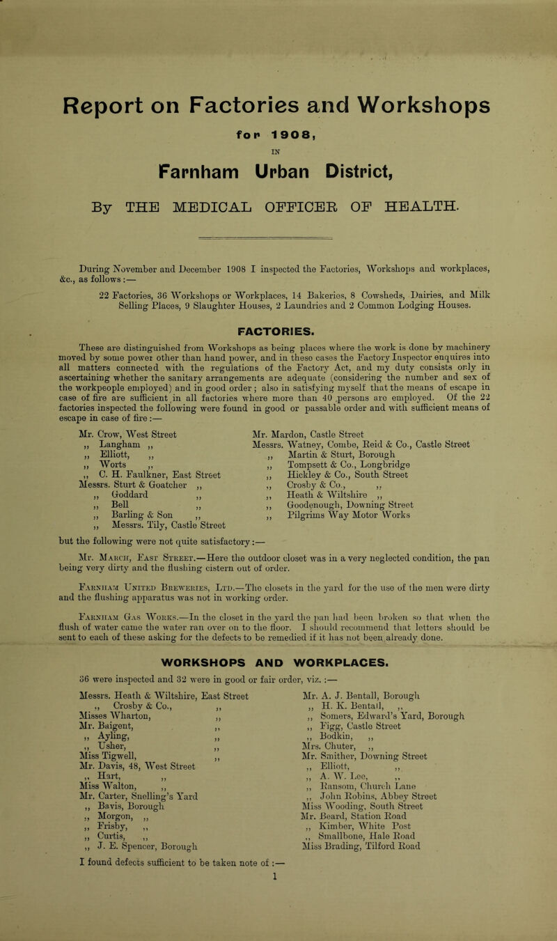 f o p 1908, IN Farnham Urban District, By THE MEDICAL OFFICER OF HEALTH. During November and December 1908 I inspected tbe Factories, Workshops and workplaces, &c., as follows :— 22 Factories, 36 Workshops or Workplaces, 14 Bakeries, 8 Cowsheds, Dairies, and Milk Selling Places, 9 Slaughter Houses, 2 Laundries and 2 Common Lodging Houses. FACTORIES. These are distinguished from Workshops as being places where the work is done by machinery moved by some power other than hand power, and in these cases the Factory Inspector enquires into all matters connected with the regulations of the Factory Act, and my duty consists only in ascertaining whether the sanitary arrangements are adequate (considering the number and sex of the workpeople employed) and in good order; also in satisfying myself that the means of escape in case of fire are sufficient,in all factories where more than 40 .persons are employed. Of the 22 factories inspected the following were found in good or passable order and with sufficient means of escape in case of fire:— Mr. Crow, West Street Mr. Mardon, Castle Street ,, Langham ,, Messrs. Watney, Combe, Reid & Co., Castle Street ,, Elliott, ,, } ) Martin & Sturt, Borough ,, Worts ,, ,, C. H. Faulkner, East Street Tompsett & Co., Longbridge J) Hickley & Co., South Street Messrs. Sturt & Goatcher ,, ♦ ) Crosby & Co., ,, ,, Goddard ,, J t Heath & Wiltshire ,, „ Bell „ Goodenough, Downing Street ,, Barling & Son ,, Pilgrims Way Motor Works ,, Messrs. Tilyq Castle Street but the folloAving were not quite satisfactory Mr. March, Fast Street.—Here the outdoor closet was in a very neglected condition, the pan being very dirty and the flushing cistern out of order. Farniiam United Breweries, Ltd.—The closets in the yard for the use of Ihe men were dirty and the flushing apparatus Avas not in working order. Farniiam Gas Works.—In the closet in the yard the pan had been broken so that when the flush of Avater came the Avater ran oA’er on to the floor. I shoidd recommend tliat letters should be sent to each of these asking for the defects to be remedied if it has not been ,already done. WORKSHOPS AND WORKPLACES. 36 were inspected and 32 were in good or fair order, viz. :— Messrs. Heath & Wiltshire, East Street ,, Crosby & Co., ,, Misses Wharton, ,, Mr. Baigont, ,, o Ayling, „ „ Usher, „ Miss Tigwell, ,, Mr. Davis, 48, West Street „ Hart, „ Miss Walton, ,, Mr. Carter, Snelling’s Yard ,, Bavis, Borough „ Morgon, „ „ Frisby, „ ,, Curtis, ,, ,, J. E. Spencer, Borough I found defects sufficient to be taken note of ;— 1 Mr. A. J. Bentall, Borough ,, H. K. Bentall, ,, ,, Somers, EdAvard’s Yard, Borough ,, Figg, Castle Street ,, Bodkin, ,, Mrs. Chuter, ,, Mr. Smither, DoAvning Street ,, Elliott, ,, ,, A. W. Lee, ,, ,, Bansom, Church Lane ,, John Eobiiis, Abbey Street Miss Wooding, South Street Mr. Beard, Station Road ,, Kimber, White Post ,, Smallbone, Hale Road Miss Binding, Tilford Road