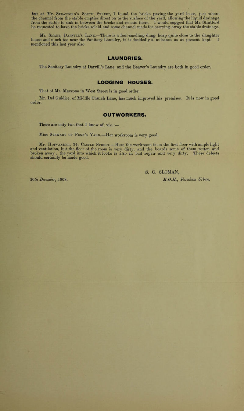 but at Mr. Steatf'oed’s South Steeet, I found the bricks pavin;^ the yard loose, just where the channel from the stable empties direct on to the surface of tlie yard, allowing the liquid drainage from the stable to sink in between the bricks and remain there. I would suggest that Mr. Stratford be requested to have the bricks relaid and some channel made for carrying away the stable drainage, Mr. Smaet, Darvill’s Lane.—There is a foul-smelling dung heap quite close to the slaughter house and much too near the Sanitary Laundry, it is decidedly a nuisance as at present kept. I mentioned this last year also. LAUNDRIES. The Sanitary Laundry at Darvill’s Lane, and the Beaver’s Laundry are both in good order. LODGING HOUSES. That of Mr. Mazzone in West Street is in good ordei’. Mr. l)ol Guidice, of Middle Church Lane, has much improved his premises. It is now in good order. OUTWORKERS. There are only two that I know of, viz.:— Miss Stewart oe Fenn’s Yard.—Her workroom is very good. Mr. Hoevandee, 34, Castle Street.—Here the workroom is on the first floor with ample light and ventilation, but the floor of the room is very dirty, and the boards some of them rotten and broken away; the yard into which it looks is also in bad repair and very dirty. These defects should certainly be made good. SOi/i l)ecemhet\ 1908. S. G. SLOMAN, M.O.U., Farnham Urban,