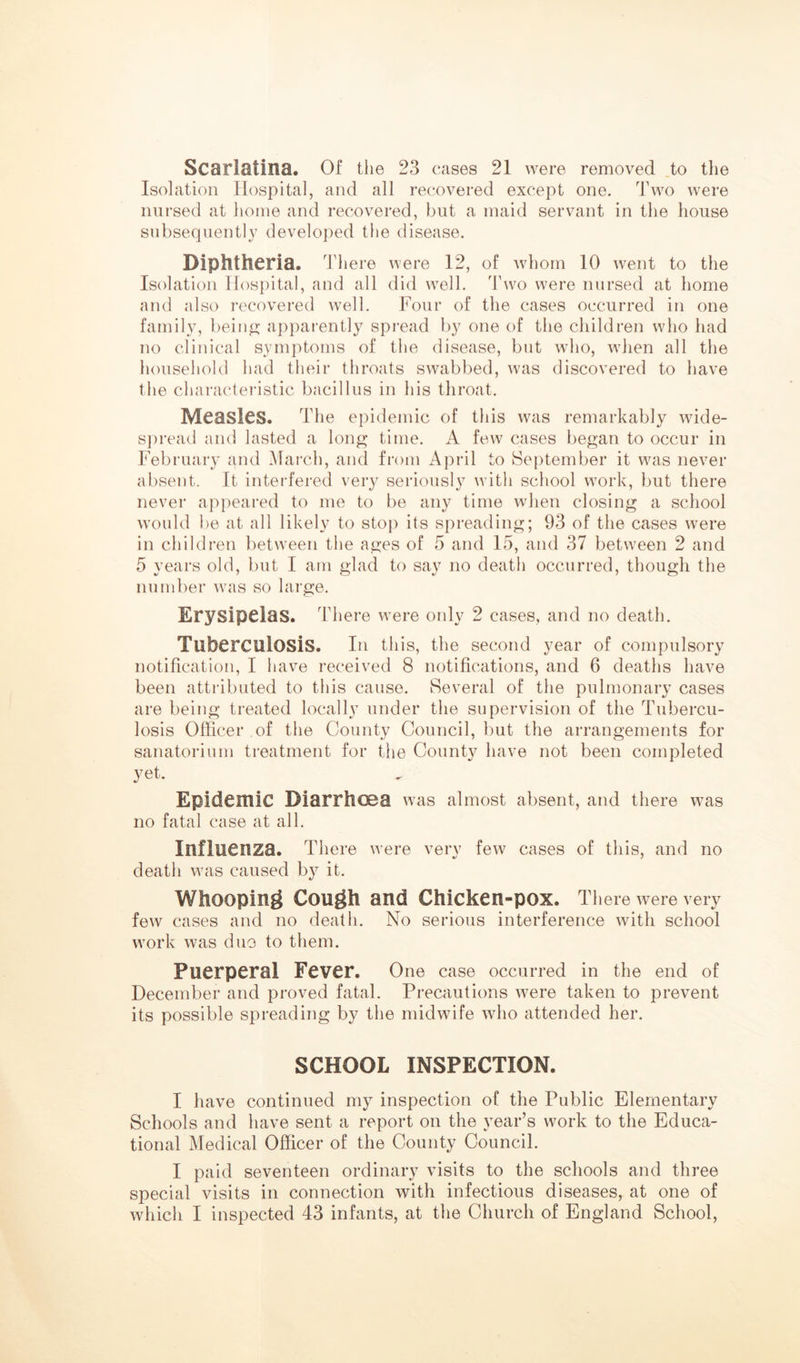 Scarlatina. Of the 23 cases 21 were removed to the Isolation Hospital, and all recovered except one. Two were nursed at home and recovered, but a maid servant in the house subsequently developed the disease. Diphtheria. There were 12, of whom 10 went to the Isolation Hospital, and all did well. Two were nursed at home and also recovered well. Four of the cases occurred in one family, bein^- apparently spi’ead by one of the children who had no clinical symptoms of the disease, but who, when all the household had their throats swabbed, was discovered to have the charactei'istic bacillus in his throat. Measles. The epidemic of this was remarkably wide- spread and lasted a long time. A few cases began to occur in February and March, and from April to September it was never absent. It interfered very seriously with school work, but there never appealed to me to be any time when closing a school would be at all likely to stop its spreading; 93 of the cases were in children between the ages of 5 and 15, and 37 between 2 and 5 years old, but I am glad to say no death occurred, though the number was so large. Erysipelas. There were oidy 2 cases, and no death. Tuberculosis. In this, the second year of compulsory notification, I have received 8 notifications, and 6 deaths have been attributed to this cause. Several of the pulmonary cases are being treated locally under the supervision of the Tubercu- losis Officer of the County Council, but the arrangements for sanatorium treatment for the County have not been completed yet. Epidemic Diarrhoea was almost absent, and there was no fatal case at all. Influenza. There were very few cases of this, and no death was caused by it. Whooping Cough and Chicken-pox. There were very few cases and no death. No serious interference with school work was duo to them. Puerperal Fever. One case occurred in the end of December and proved fatal. Precautions were taken to prevent its possible spreading by the midwife who attended her. SCHOOL INSPECTION. I have continued my inspection of the Public Elementary Schools and have sent a report on the year’s work to the Educa- tional Medical Officer of the County Council. I paid seventeen ordinary visits to the schools and three special visits in connection with infectious diseases, at one of