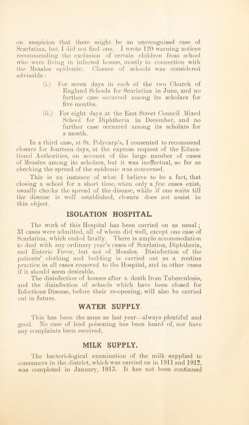 on suspicion tliat there inio>ht be an unrecognised case of Scarlatina, but I did not find one. I wrote 120 warning notices reconiniending the exclusion of certain children from school who were living in infected homes, mostly in connection with the ^tleasles epidemic. Closure of schools was considered advisable : (i.) For seven days in each of the two Church of England Schools for Scarlatina in June, and no further case occuri-ed among its scholars for five months. (ii.) For eight days at the East Street Council Mixed School for Diphtheria in December, and no further case occurred among its scholars for a month. In a third case, at St. Polycarp’s, I consented to recommend closure for fourteen days, at the express request of the Educa- tional Authorities, on account of the large number of cases of Measles among its scholars, but it was ineffectual, so far as checking the spread of the epidemic was concerned. This is an instance of wdiat I believe to be a fact, that closing a school for a short time, when only a few cases exist, usually checks the spread of the disease, while if one waits till the disease is well established, closure does not assist in this object. ISOLATION HOSPITAL. The work of this Hospital has been carried on as usual; 31 cases were admitted, all of whom did well, except one case of Scarlatina, which ended fatally. There is ample accommodation to deal with any ordinary year’s cases of Scarlatina, Diphtheria, and Enteric Fever, but not of Measles. Disinfection of the patients’ clothing and bedding is carried out as a routine practice in all cases removed to the Hospital, and in other cases if it should seem desirable. The disinfection of houses after a death from Tuberculosis, and the disinfection of schools which have been closed for Infectious Disease, before their re-opening, will also be carried out in future. WATER SUPPLY. This has been the same as last year—always plentiful and good. No case of lead poisoning has been heard of, nor have any complaints been received. MILK SUPPLY. The bacteriological examination of the milk supplied to consumers in the district, which was carried on in 1911 and 1912, was completed in January, 1913. It has not been continued