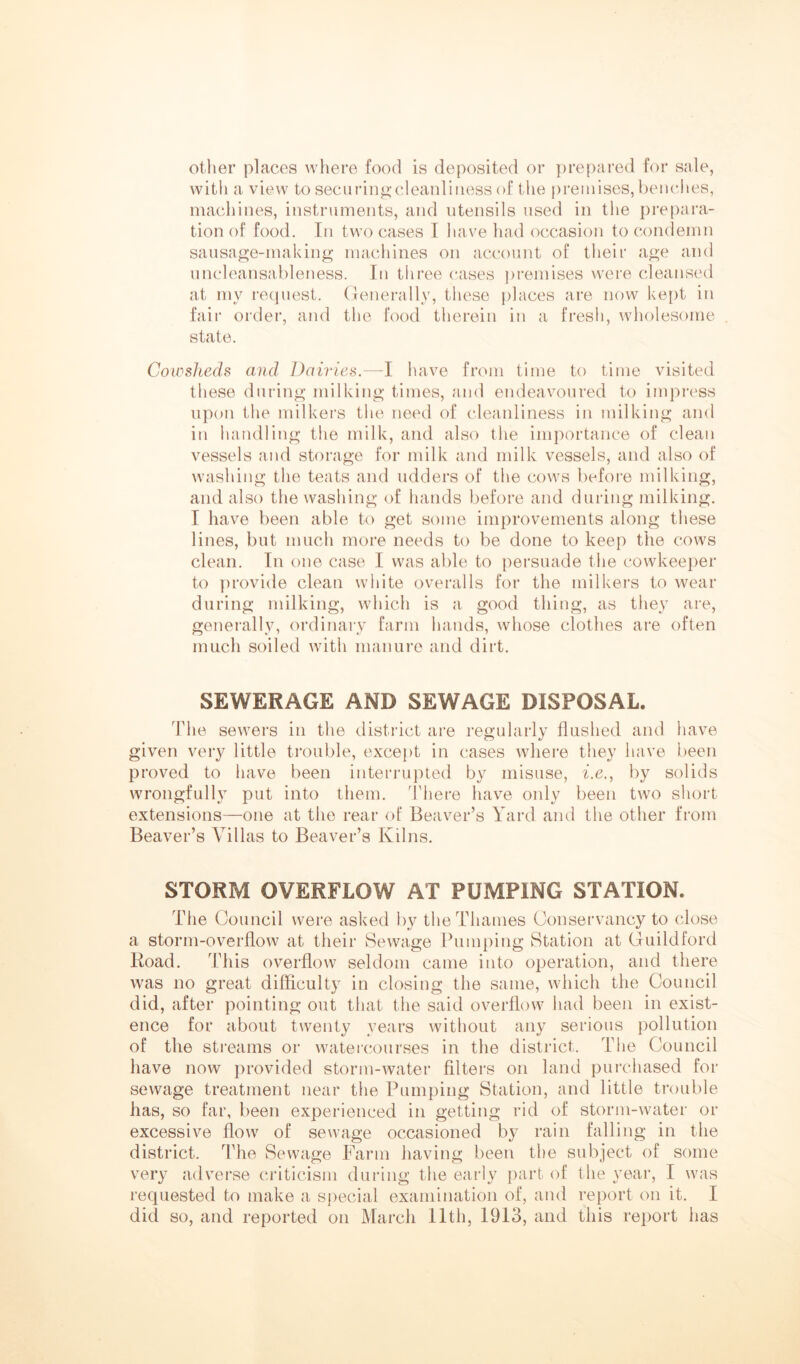 other places where food is deposited or prepared for sale, witli a view to securin^-cleaidiiiess of the premises, benches, machines, instruments, and utensils used in the prepara- tion of food. In two cases I have had occasion to condemn sausage-making macliines on account of their age and uncleansableness. In three erases premises were cleansed at my recpiest. (lenerally, these places are now ke[)t in fair order, and the food therein in a fresh, wholesome state. Cowsheds and Dairies.—I luive from time to time visited these during milking times, and endeavoured to impress upon the milkers the need of cleanliness in milking and in handling the milk, and also the importance of clean vessels and storage for milk and milk vessels, and also of washing the teats and udders of the cows before milking, and also the washing of iiands before and during milking. I have been able to get some improvements along these lines, but much more needs to be done to keep the cows clean. In one case I was able to persuade the cowkeeper to ])rovide clean white overalls for the milkers to wear during milking, which is a good thing, as they are, generally, ordinary farm hands, whose clothes are often much soiled with manure and dirt. SEWERAGE AND SEWAGE DISPOSAL. The sewers in the district are regularly flushed and have given very little ti’ouble, except in cases where they have been proved to have been interrupted by misuse, i.e., by solids wrongfully put into them. There have only been two short extensions—one at the rear of Beaver’s Yard and the other from Beaver’s Villas to Beaver’s Kilns. STORM OVERFLOW AT PUMPING STATION. The Council were asked by the Thames Conservancy to close a storm-overflow at their Sewage Pumping Station at Guildford Road. This overflow seldom came into operation, and there was no great difficulty in closing the same, which the Council did, after pointing out that the said overflow had been in exist- ence for about twenty years without any serious pollution of the streams or watercourses in the district. The Council have now provided storm-water Alters on land purchased for sewage treatment near the Pumping Station, and little trouble has, so far, I)een experienced in getting rid of storm-water or excessive flow of sewage occasioned by rain falling in the district. The Sewage Farm having been the subject of some very adverse criticism during the early part of the year, I was requested to make a special examination of, and report on it. I did so, and reported on March Ilth, 1913, and this report has