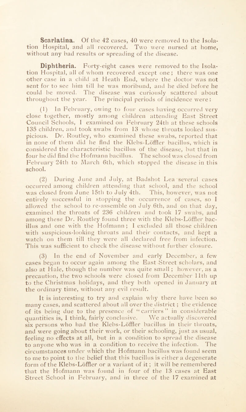 Scarlatina. Of the 42 cases, 40 were removed to the Isola- tion H ospital, and all recovered. Two weie nursed at home, without any bad results or spreading of the disease. Diphtheria. Forty-eight cases were removed to the Isola- tion Hospital, all of whom recovei’ed except one; thei’e was one other case in a cliild at Heath End, where the doctor was not sent foi’ to see him till he was moribund, aiui he died before he coidd be moved. The disease was curiously scattered about throughout the year. The principal periods of incidence were: (1) In February, owing to four cases having occui’red very close together, mostly among children attending East Street Council Schools, I examined on February 24th at these schools 135 children, aiul took swabs from 13 whose throats looked sus- picious. Dr. Routley, who examined these swabs, reported that in none of them did he find the Klebs-Loffler bacillus, which is considered the characteristic bacillus of the disease, but that in four he did find the Hofmann bacillus. The school was closed from February 24th to March 6th, which stopfied the disease in this school. (2) During June and July, at Badshot Lea several cases occurred among childi’en attending that school, and the school was closet! from June 15tli to July 4th. This, however, was not entiiely successful in stopping the occurrence of cases, so I allowed the school to re-assemble on July 6th, and on that day, examined the throats of 236 children and took 17 swabs, and among these Di’. Routley found three with the Klebs-Ldfflei’ bac- illus and one with the Hofmann ; I excluded all those children with suspicious-looking throats and their contacts, and kept a watch on them till they were all declai’ed free from infection. Th is was sufficient to check the disease without fin ther closure. (3) In the end of November and early December, a few cases began to occur again among the East Street scholars, and also at Hale, though the number was quite smull ; however, as a precaution, the two schools were closed fi om December 11th up to the Chi’istmas holidays, and they both opened in January at the oi’dinary time, without any evil result. It is interesting to try and explain why there have been so many cases, and scattered about all over the district; the evidence of its being due to the presence of “ carriers ” in considerable quantities is, I think, fairly conclusive. We actually discovered six persons who had the Klebs-Lofffer bacillus in their thioats, and were going about their work, or their schooling, just as usual, feeling no effects at all, but in a condition to spread the disease to anyone who was in a condition to receive the infection. The circumstances under which the Hofmann bacillus was found seem to me to point to tlie belief that this bacillus is either a degenerate form of the Klebs-Loffler or a variant of it; it will be remembered that the Hofmann was found in four of the 13 cases at East Street School in February, and in three of the 17 examined at