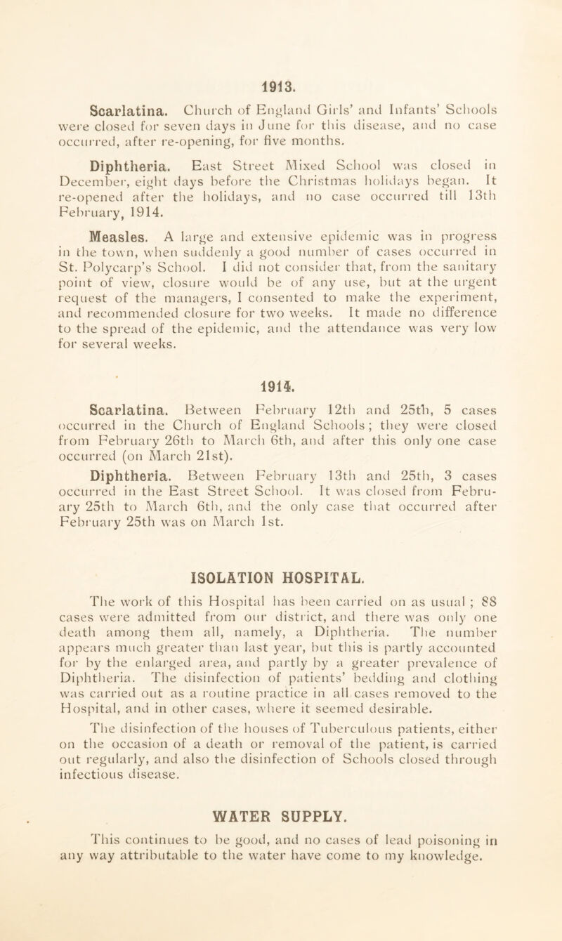 1913. Scarlatina. Chui-ch of England Girls’ and Infants’ Scliools wei’e closed for seven days in June for this disease, and no case occurred, after re-opening, for five months. Diphtheria. East Street Mixed School was closed in December, eight days before the Christmas holidays began. It re-opened after tlie holidays, and jio case occurred till 13th February^ 1914. Measles. A large and extensive epidemic was in progi’ess in the town, when suddenly a good numher of cases occurred in St. Polycarp’s School. I did not consider that, from the sanitary point of view, closure would be of any use, but at the urgent request of the managers, I consented to make the experiment, and recommended closure for two weeks. It made no difference to the spread of the epidemic, and the attendance was very low for several weeks. 1914. Scarlatina. Between February 12th and 25tb, 5 cases occurred in the Church of England Scliools ; tliey wei’e closed from February 26th to March 6th, and after this only one case occurred (on March 21st). Diphtheria. Between February 13th and 25th, 3 cases occurred in the East Street School. It was closed from Febru- ary 25th to Mai’ch 6th, and the only case tliat occurred after February 25th was on March 1st. ISOLATION HOSPITAL. Tlie work of this Hospital has been cai’ried on as usual ; 88 cases were admitted from our district, and there was only one death among them all, namely, a Diphtheria. The numher appears much greater than last year, but this is partly accounted for by the enlarged area, and partly by a greater prevalence of Diphtheria. The disinfection of patients’ bedding and clothing was carried out as a routine pi’actice in all cases removed to the Hospital, and in other cases, where it seemed desirable. The disinfection of the houses of Tuberculous patients, either on the occasion of a death or removal of the patient, is carried out regularly, and also the disinfection of Schools closed through infectious disease. WATER SUPPLY. This continues to be good, and no cases of lead poisoning in any way attributable to the water have come to my knowledge.