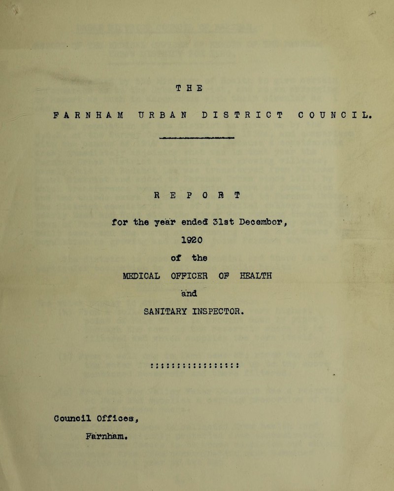 THE F A R N H A M URBAN DISTRICT COUNCIL. REPORT for the year ended 51st December, 1920 of the MEDICAL OFFICER OP HEALTH and SANITARY INSPECTOR. Council Offices, F'arnham.