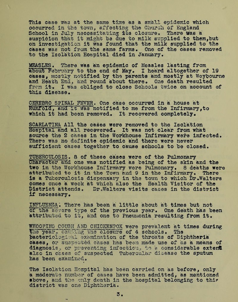 This case was at the same time as a small epidemic which occurred in the town, affecting the Church of England School in July necessitating its closure* There sras a suspicion that it might he due to milk supplied to them,hut on investigation it was found that the milk supplied to the cases was not from the same farms. One of the oases removed to the Isolation Hospital died in January. MEASLES. There was an epidemic of Measles lasting from about February to the end of May. I heard altogether of 19 cases, mostly notified by the parents and mostly at Weybourne and Heath End, and round 'about there* One death resulted from it. I was obliged to close Schools twice on account of this disease* CEREBRO SPINAL FEVER. One case occurred in a house at Huhfold, Sand Tt was notified to me from the Infirmary,to which it had been removed. It recovered completely. SCARLATINA All the cases were removed to the Isolation HospitalTand all recevered. It was not clear from what source the 2 cases in the Workhouse Infirmary were infected. There wa3 no definite epidemic and there were never sufficient cases together to cause schools to be closed, TUBERCULOSIS. 8 of these cases were of the Pulmonary Character and one was notified as being of the skin and the two in the Workhouse Infirmary were Pulmonary. 8 deaths were attributed to it in the Town and 9 in the Infirmary. There is a Tuberculosis dispensary in the town to which Dr.Walters comes once a week at which also the Health Visitor of the District attends, Dr„W'alters visits cases in the district if necessary. INFLUENZA. There has been a little about at times but not o? the severe type of the previous year. One death has been attributed to it, and one to Pneumonia resulting from it, WHOOPING COUCH AND OHICKENPOX were prevalent at times during ’Ehe year7'*caurJ:'Liig the “closure of 4 schools. The bacteriological examination of the throats of Diphtheria cases, or suspected cases has been made use of as a means of diagnosis, 02' preventing infection, to e considerable extend also in cases of suspected Tubercular disease the sputum has been examineda The Isolation Hospital has been carried on as before, only a moderate number of cases have been admitted, as mentioned above, and the only death in the hospital belonging to thi? district was one Diphtheria.