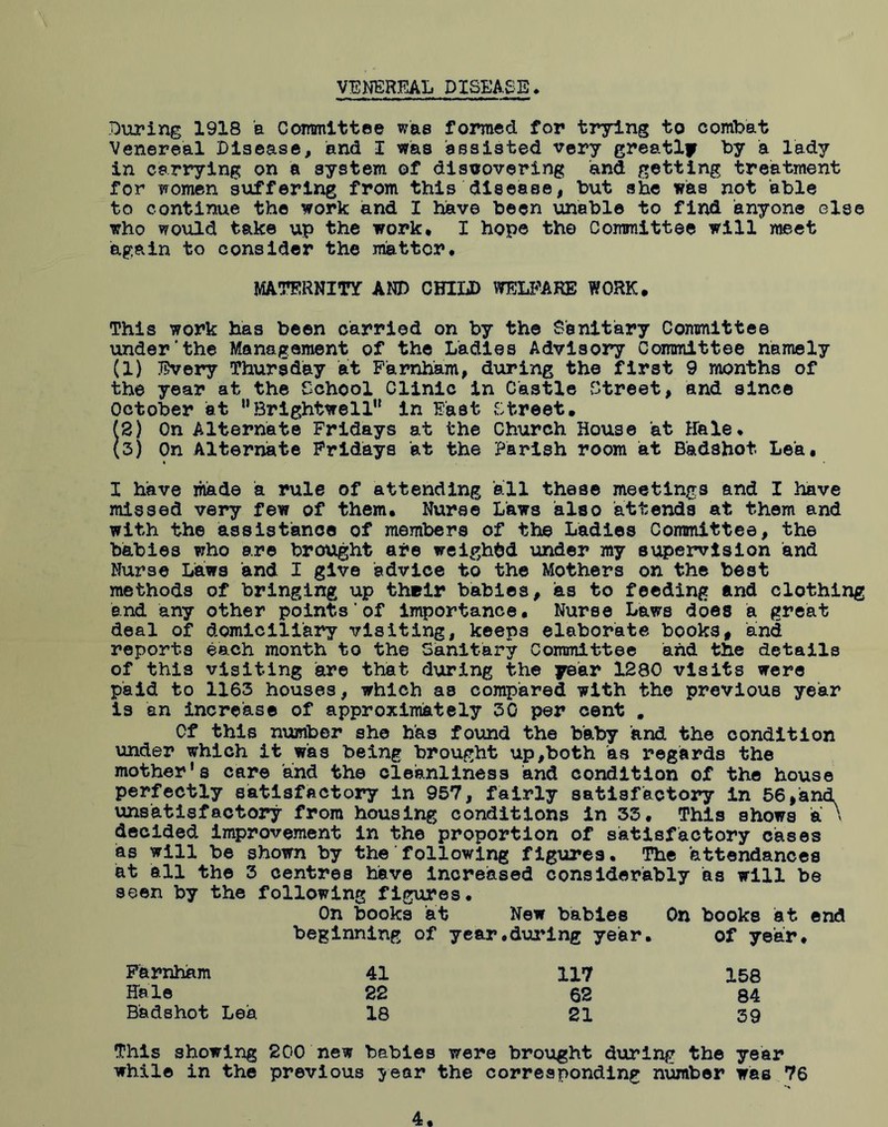 VENEREAL DISEASE During 1918 a Committee was formed for trying to combat Venereal Disease, and I was assisted very greatly by a lady in carrying on a system of discovering and getting treatment for women suffering from this disease, but she was not able to continue the work and I have been unable to find anyone else who would take up the work* I hope the Committee will meet again to consider the matter. MATERNITY AND CHILD WELFARE WORK. This work has been carried on by the Sanitary Committee under'the Management of the Ladies Advisory Committee namely (1) Every Thursday at Farnham, during the first 9 months of the year at the School Clinic in Castle Street, and since October at Brightwell in Fast Street. (2) On Alternate Fridays at the Church House at Hale. (3) On Alternate Fridays at the Parish room at Badshot Lea. I have made a rule of attending all these meetings and I have missed very few of them. Nurse Laws also attends at them and with the assistance of members of the Ladies Committee, the babies who are brought are weighed under my supervision and Nurse Laws and I give advice to the Mothers on the best methods of bringing up their babies, as to feeding and clothing and any other points’of importance. Nurse Laws does a great deal of domiciliary visiting, keeps elaborate books# and reports each month to the Sanitary Committee and the details of this visiting are that during the year 1280 visits were paid to 1163 houses, which as compared with the previous year is an increase of approximately 30 per cent . Of this number she has found the baby and the condition under which it was being brought up,both as regards the mother's care and the cleanliness and condition of the house perfectly satisfactory in 957, fairly satisfactory in 56,and. unsatisfactory from housing conditions in 33. This shows a ' decided improvement in the proportion of satisfactory cases as will be shown by the following figures. The attendances at all the 3 centres have increased considerably as will be seen by the following figures. On books at New babies On books at end beginning of year.during year. of year. Farnham 41 117 158 Hale 22 62 84 Badshot Lea 18 21 39 This showing 200 new babies were brought during the year while in the previous year the corresponding number wee 76 4