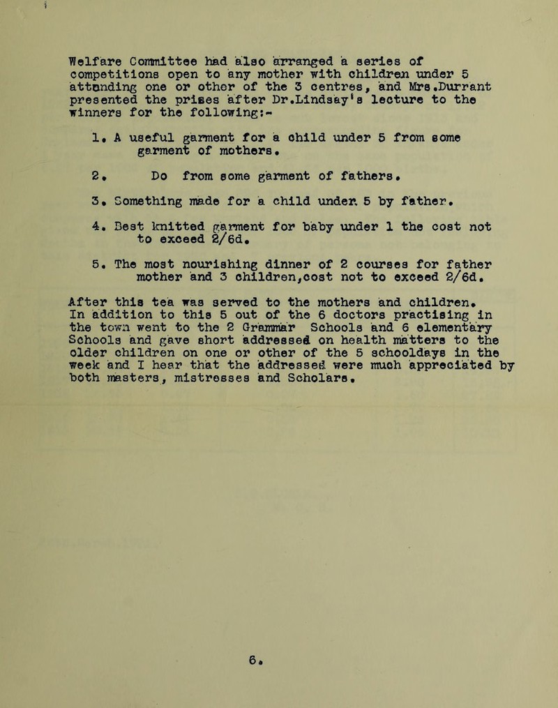 ? Welfare Committee had also arranged a series of competitions open to any mother with children under 5 attending one or other of the 3 centres, and Mrs.Durrant presented the prifies after Dr.Lindsay‘s lecture to the winners for the following;- 1, A useful garment for a child under 5 from some garment of mothers* 2* Do from some garment of fathers* 3* Something made for a child under, 5 by father, 4. Best knitted garment for baby under 1 the cost not to exceed 2/6d* 5. The most nourishing dinner of 2 courses for father mother and 3 children,cost not to exceed 2/6d, After this tea was served to the mothers and children* In addition to this 5 out of the 6 doctors practising in the town went to the 2 Grammar Schools and 6 elementary Schools and gave short addressed on health matters to the older children on one or other of the 5 schooldays in the week and I hear that the addressed were much appreciated by both masters, mistresses and Scholars. 6