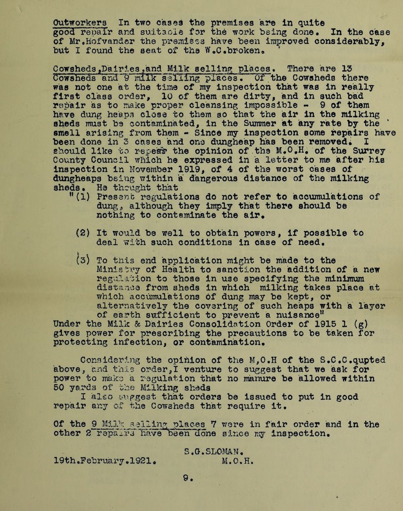 Outworkers In two cases the premises 'are in quite good repair and suitable for the work being done. In the case of Mr.Kofvander the premises have been improved considerably, but I found the seat of the W.C.broken. Cowsheds,Dairies .'and Milk selling places. There are 13 Cowsheds' and “IT milF'selTihg places • OF^the Cowsheds there was not one at the time of my inspection that was in really first class order, 10 of them are dirty, and in such bad repair as to make proper cleansing impossible - 9 of them have dung heaps close to them so that the air in the milking sheds must be contaminated, in the Summer at any rate by the smell arising from them - Since my inspection some repairs have been done in 3 cases and one dungheap has been removed* I should like to repeal the opinion of.the M.0#H. of the Surrey County Council which he expressed in a letter to me after his inspection in November 1919, of 4 of the worst cases of dungheaps being within a dangerous distance of the milking sheds. He thought that n(1) Present regulations do not refer to accumulations of dung,, although they imply that there should be nothing to contaminate the air. (2) It would be well to obtain powers, if possible to deal with such conditions in case of need. (3) To this end application might be made to the Ministry of Health to sanction the addition of a new regulation to those in use specifying the minimum distance from sheds in which milking takes place at which accumulations 6f dung may be kept, or alternatively the covering of such heaps with a layer of earth sufficient to prevent a nuisance” Under the Milk & Dairies Consolidation Order of 1915 1 (g) gives power for prescribing the precautions to be taken for protecting infection, or contamination. Considering the opinion of the M,0.H of the S.C.C.qupted above, and this order,I venture to suggest that we ask for power to make a regulation that no manure be allowed within 50 yards of the Milking shads I also suggest that orders be issued to put in good repair any of the Cowsheds that- require it. Of the 9 Milk sailing places 7 were in fair order and in the other 2 r epa FtlTTlavebe en done since my inspection. S.G.SLOMAN. 19th.February.1921* M.O.R. 9