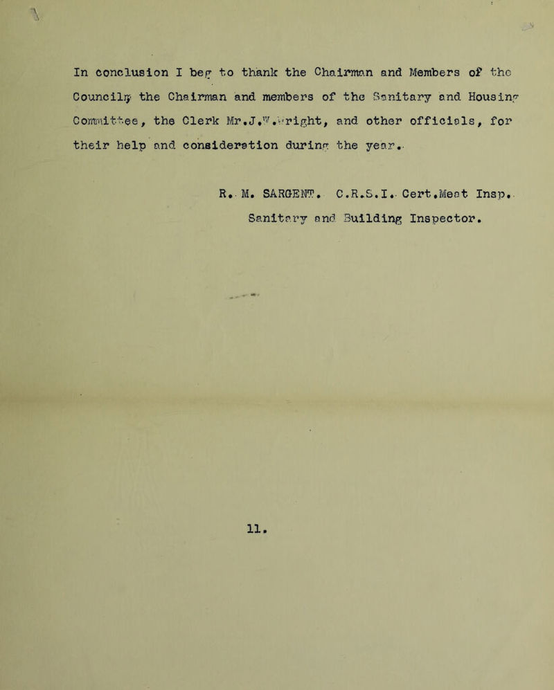 In conclusion I be? to thank the Chairman and Members of the Council^ the Chairman and members of the Sanitary and Housing Committee, the Clerk Mr .J/’M* right, and other officials, for their help and consideration during the year.- R.-M. SARGENT. C.R.S.I.- Cert .Meat Insp.. Sanitary and Building Inspector.