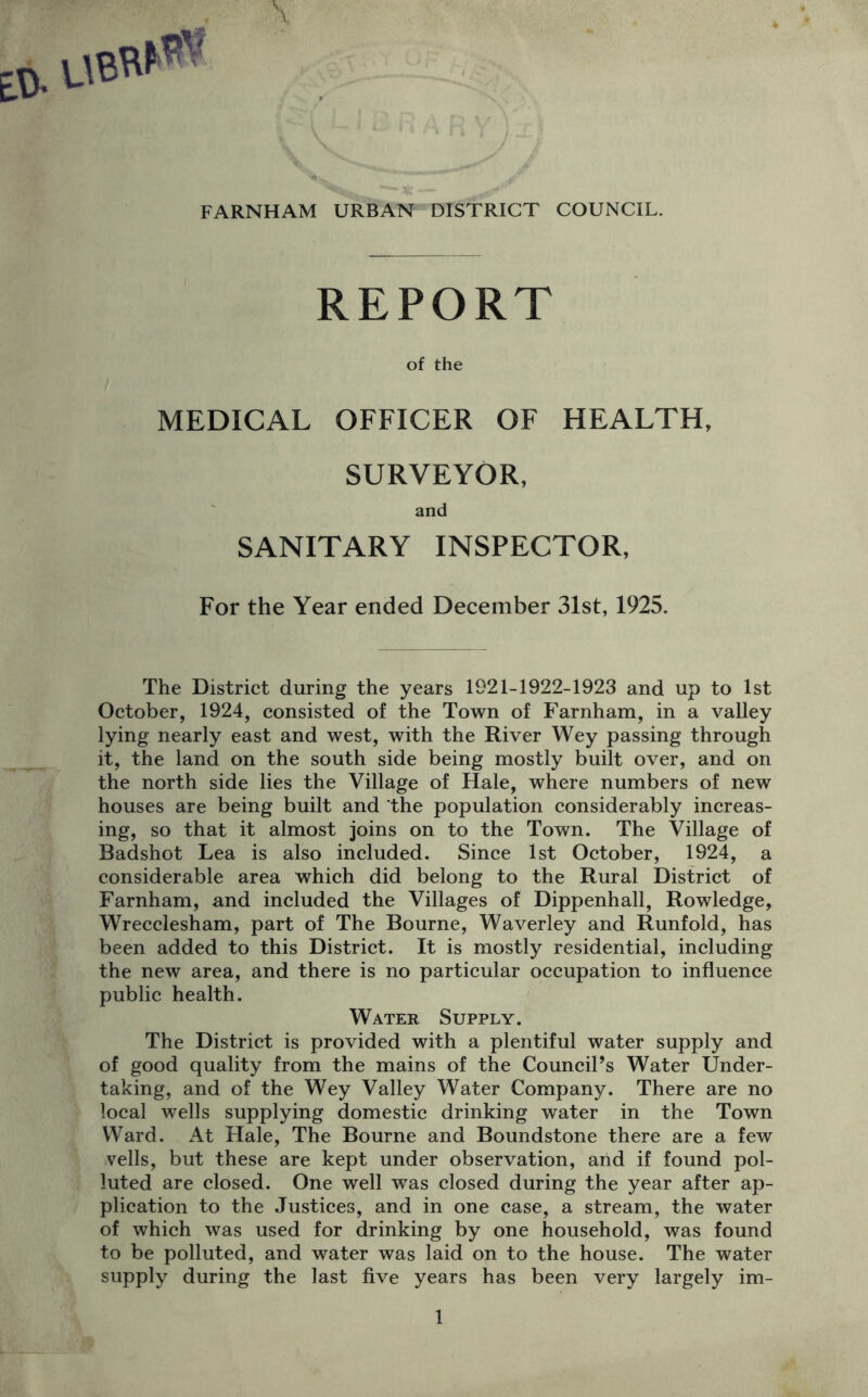 v, FARNHAM URBAN DISTRICT COUNCIL. REPORT of the MEDICAL OFFICER OF HEALTH, SURVEYOR, and SANITARY INSPECTOR, For the Year ended December 31st, 1925. The District during the years 1921-1922-1923 and up to 1st October, 1924, consisted of the Town of Farnham, in a valley lying nearly east and west, with the River Wey passing through it, the land on the south side being mostly built over, and on the north side lies the Village of Hale, where numbers of new houses are being built and the population considerably increas- ing, so that it almost joins on to the Town. The Village of Badshot Lea is also included. Since 1st October, 1924, a considerable area which did belong to the Rural District of Farnham, and included the Villages of Dippenhall, Rowledge, Wrecclesham, part of The Bourne, Waverley and Runfold, has been added to this District. It is mostly residential, including the new area, and there is no particular occupation to influence public health. Water Supply. The District is provided with a plentiful water supply and of good quality from the mains of the Council’s Water Under- taking, and of the Wey Valley Water Company. There are no local wells supplying domestic drinking water in the Town Ward. At Hale, The Bourne and Boundstone there are a few veils, but these are kept under observation, arid if found pol- luted are closed. One well was closed during the year after ap- plication to the Justices, and in one case, a stream, the water of which was used for drinking by one household, was found to be polluted, and water was laid on to the house. The water supply during the last five years has been very largely im-