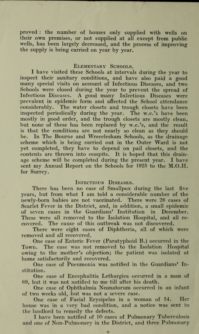 proved : the number of houses only supplied with wells on their own premises, or not supplied at all except from public wells, has been largely decreased, and the process of improving the supply is being carried on year by year. Elementary Schools. I have visited these Schools at intervals during the year to inspect their sanitary conditions, and have also paid a good many special visits on account of Infectious Diseases, and two Schools were closed during the year to prevent the spread of Infectious Diseases. A good many Infectious Diseases were prevalent in epidemic form and affected the School attendance considerably. The water closets and trough closets have been inspected periodically during the year. The w.c.’s have been mostly in good order, and the trough closets are mostly clean, but none of these has been replaced by w.c.’s, and the result is that the conditions are not nearly so clean as they should be. In The Bourne and Wrecclesham Schools, as the drainage scheme which is being carried out in the Outer Ward is not yet completed, they have to depend on pail closets, and the contents are thrown into cesspits. It is hoped that this drain- age scheme will be completed during the present year. I have sent my Annual Report on the Schools for 1925 to the M.O.H. for Surrey. Infectious Diseases. There has been no case of Smallpox during the last five years, but from what I am told a considerable number of the newly-born babies are not vaccinated. There were 26 cases of Scarlet Fever in the District, and, in addition, a small epidemic of seven cases in the Guardians’ Institution in December. These were all removed to the Isolation Hospital, and all re- covered. The cause of this outbreak was not discovered. There were eight cases of Diphtheria, all of which were removed and all recovered. One case of Enteric Fever (Paratyphoid B.) occurred in the Town. The case was not removed to the Isolation Hospital owing to the mother’s objection; the patient was isolated at home satisfactorily and recovered. One case of Pneumonia was notified in the Guardians’ In- stitution. One case of Encephalitis Lethargica occurred in a man of 69, but it was not notified to me till after his death. One case of Ophthalmia Neonatorum occurred in an infant of two weeks old, but was not a severe case. One case of Facial Erysipelas in a woman of 54. Her house was in a very bad condition, and a notice was sent to the landlord to remedy the defects. I have been notified of 1C> cases of Pulmonary Tuberculosis and one of Non-Pulmonary in the District, and three Pulmonary