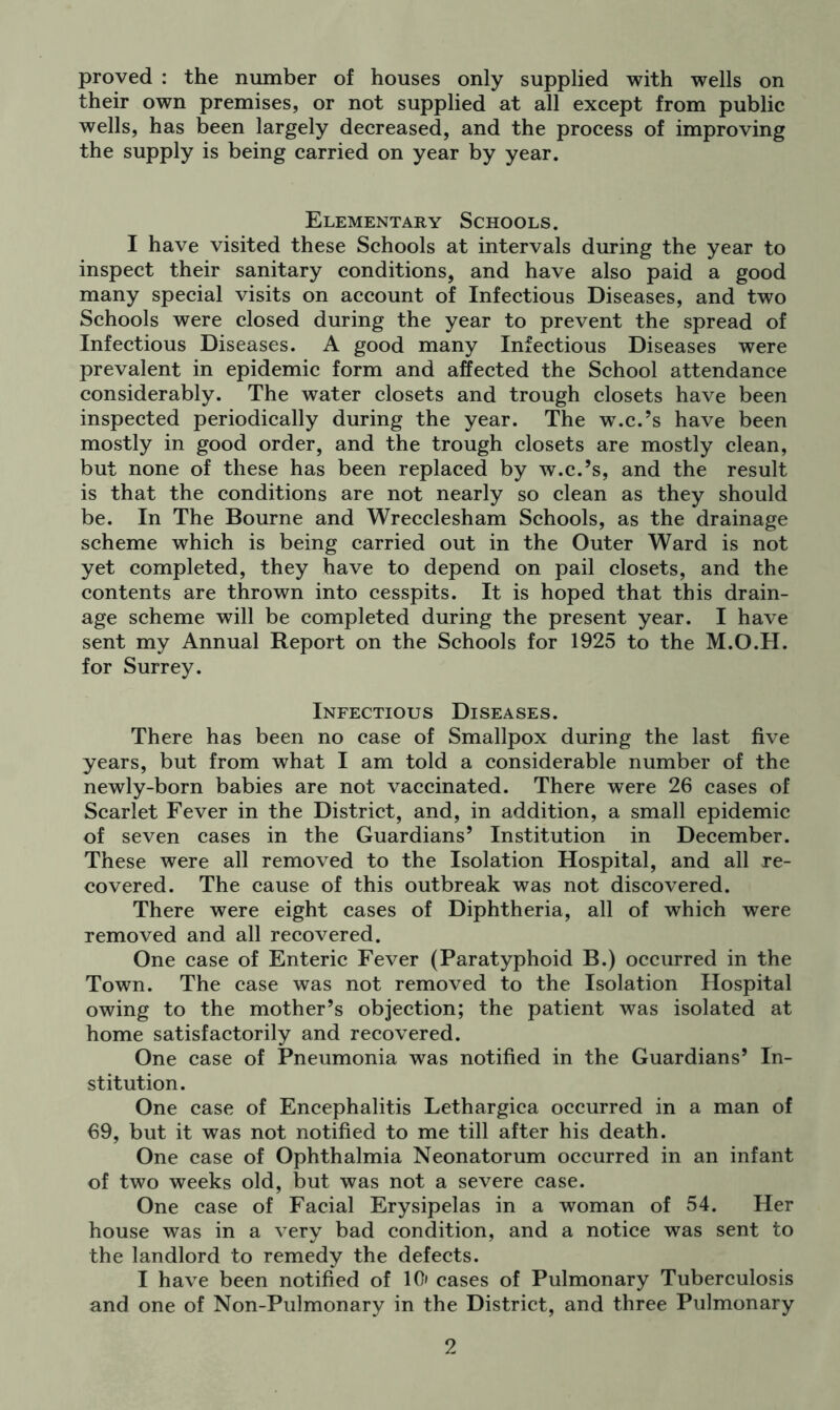 proved : the number of houses only supplied with wells on their own premises, or not supplied at all except from public wells, has been largely decreased, and the process of improving the supply is being carried on year by year. Elementary Schools. I have visited these Schools at intervals during the year to inspect their sanitary conditions, and have also paid a good many special visits on account of Infectious Diseases, and two Schools were closed during the year to prevent the spread of Infectious Diseases. A good many Infectious Diseases were prevalent in epidemic form and affected the School attendance considerably. The water closets and trough closets have been inspected periodically during the year. The w.c.’s have been mostly in good order, and the trough closets are mostly clean, but none of these has been replaced by w.c.’s, and the result is that the conditions are not nearly so clean as they should be. In The Bourne and Wrecclesham Schools, as the drainage scheme which is being carried out in the Outer Ward is not yet completed, they have to depend on pail closets, and the contents are thrown into cesspits. It is hoped that this drain- age scheme will be completed during the present year. I have sent my Annual Report on the Schools for 1925 to the M.O.H. for Surrey. Infectious Diseases. There has been no case of Smallpox during the last five years, but from what I am told a considerable number of the newly-born babies are not vaccinated. There were 26 cases of Scarlet Fever in the District, and, in addition, a small epidemic of seven cases in the Guardians’ Institution in December. These were all removed to the Isolation Hospital, and all re- covered. The cause of this outbreak was not discovered. There were eight cases of Diphtheria, all of which were removed and all recovered. One case of Enteric Fever (Paratyphoid B.) occurred in the Town. The case was not removed to the Isolation Hospital owing to the mother’s objection; the patient was isolated at home satisfactorily and recovered. One case of Pneumonia was notified in the Guardians’ In- stitution. One case of Encephalitis Lethargica occurred in a man of 69, but it was not notified to me till after his death. One case of Ophthalmia Neonatorum occurred in an infant of two weeks old, but was not a severe case. One case of Facial Erysipelas in a woman of 54. Her house was in a very bad condition, and a notice was sent to the landlord to remedy the defects. I have been notified of 10 cases of Pulmonary Tuberculosis and one of Non-Pulmonary in the District, and three Pulmonary