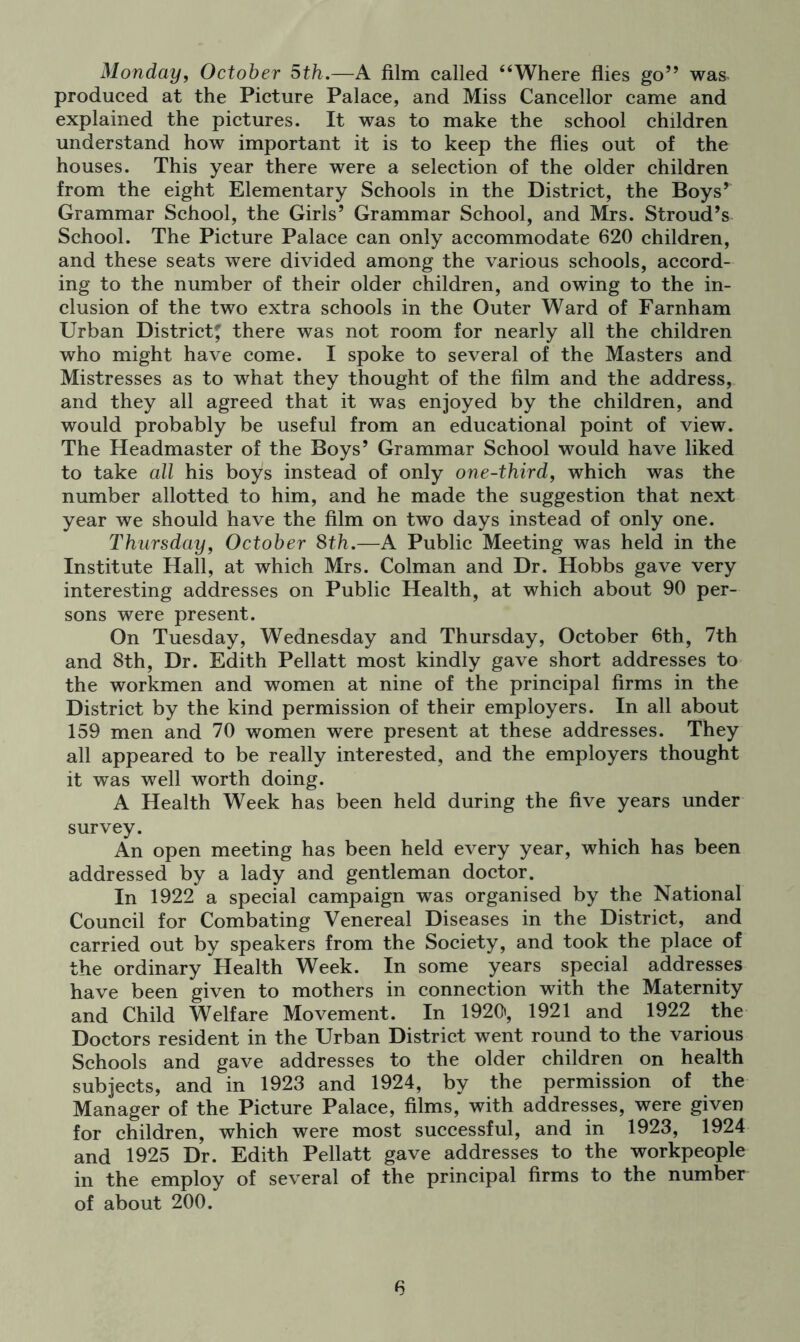 Monday, October 5th.—A film called “Where flies go” was produced at the Picture Palace, and Miss Cancellor came and explained the pictures. It was to make the school children understand how important it is to keep the flies out of the houses. This year there were a selection of the older children from the eight Elementary Schools in the District, the Boys* Grammar School, the Girls’ Grammar School, and Mrs. Stroud’s School. The Picture Palace can only accommodate 620 children, and these seats were divided among the various schools, accord- ing to the number of their older children, and owing to the in- clusion of the two extra schools in the Outer Ward of Farnham Urban District' there was not room for nearly all the children who might have come. I spoke to several of the Masters and Mistresses as to what they thought of the film and the address, and they all agreed that it was enjoyed by the children, and would probably be useful from an educational point of view. The Headmaster of the Boys’ Grammar School would have liked to take all his boys instead of only one-third, which was the number allotted to him, and he made the suggestion that next year we should have the film on two days instead of only one. Thursday, October 8th.—A Public Meeting was held in the Institute Hall, at which Mrs. Colman and Dr. Hobbs gave very interesting addresses on Public Health, at which about 90 per- sons were present. On Tuesday, Wednesday and Thursday, October 6th, 7th and 8th, Dr. Edith Pellatt most kindly gave short addresses to the workmen and women at nine of the principal firms in the District by the kind permission of their employers. In all about 159 men and 70 women were present at these addresses. They all appeared to be really interested, and the employers thought it was well worth doing. A Health Week has been held during the five years under survey. An open meeting has been held every year, which has been addressed by a lady and gentleman doctor. In 1922 a special campaign was organised by the National Council for Combating Venereal Diseases in the District, and carried out by speakers from the Society, and took the place of the ordinary Health Week. In some years special addresses have been given to mothers in connection with the Maternity and Child Welfare Movement. In 1920', 1921 and 1922 the Doctors resident in the Urban District went round to the various Schools and gave addresses to the older children on health subjects, and in 1923 and 1924, by the permission of the Manager of the Picture Palace, films, with addresses, were given for children, which were most successful, and in 1923, 1924 and 1925 Dr. Edith Pellatt gave addresses to the workpeople in the employ of several of the principal firms to the number of about 200.
