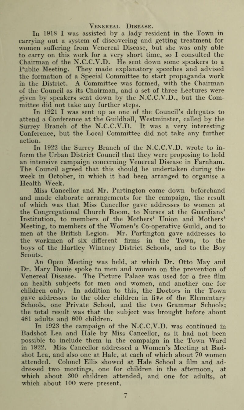 Venereal Disease. In 1918 I was assisted by a lady resident in the Town in carrying out a system of discovering and getting treatment for women suffering from Venereal Disease, but she was only able to carry on this work for a very short time, so I consulted the Chairman of the N.C.C.V.D. He sent down some speakers to a Public Meeting. They made explanatory speeches and advised the formation of a Special Committee to start propaganda work in the District. A Committee was formed, with the Chairman of the Council as its Chairman, and a set of three Lectures were given by speakers sent down by the N.C.C.V.D., but the Com- mittee did not take any further steps. In 1921 I was sent up as one of the Council’s delegates to attend a Conference at the Guildhall, Westminster, called by the Surrey Branch of the N.C.C.V.D. It was a very interesting Conference, but the Local Committee did not take any further action. In 1922 the Surrey Branch of the N.C.C.V.D. wrote to in- form the Urban District Council that they were proposing to hold an intensive campaign concerning Venereal Disease in Farnham. The Council agreed that this should be undertaken during the week in October, in which it had been arranged to organise a Health Week. Miss Cancellor and Mr. Partington came down beforehand and made elaborate arrangements for the campaign, the result of which was that Miss Cancellor gave addresses to women at the Congregational Church Room, to Nurses at the Guardians’ Institution, to members of the Mothers’ Union and Mothers’ Meeting, to members of the Women’s Co-operative Guild, and to men at the British Legion. Mr. Partington gave addresses to the workmen of six different firms in the Town, to the boys of the Hartley Wintney District Schools, and to the Boy Scouts. An Open Meeting was held, at which Dr. Otto May and Dr. Mary Douie spoke to men and women on the prevention of Venereal Disease. The Picture Palace was used for a free film on health subjects for men and women, and another one for children only. In addition to this, the Doctors in the Town gave addresses to the older children in fi?e of the Elementary Schools, one Private School, and the two Grammar Schools; the total result was that the subject was brought before about 461 adults and 600 children. In 1923 the campaign of the N.C.C.V.D. was continued in Badshot Lea and Hale by Miss Cancellor, as it had not been possible to include them in the campaign in the Town Ward in 1922. Miss Cancellor addressed a Women’s Meeting at Bad- shot Lea, and also one at Hale, at each of which about 70 women attended. Colonel Ellis showed at Hale School a film and ad- dressed two meetings, one for children in the afternoon, at which about 300 children attended, and one for adults, at which about 100 were present.