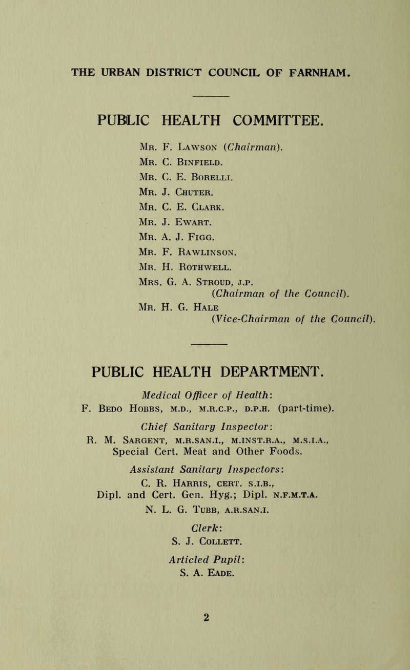PUBLIC HEALTH COMMITTEE. Mr. F. Lawson (Chairman). Mr. C. Binfield. Mr. C. E. Borelli. Mr. J. Chuter. Mr. C. E. Clark. Mr. J. Ewart. Mr. A. J. Figg. Mr. F. Rawlinson. Mr. H. Roth well. Mrs. G. A. Stroud, j.p. (Chairman of the Council). Mr. H. G. Hale (Vice-Chairman of the Council). PUBLIC HEALTH DEPARTMENT. Medical Officer of Health: F. Bedo Hobbs, m.d., m.r.c.p., d.p.h. (part-time). Chief Sanitary Inspector: R. M. Sargent, m.r.san.i., m.inst.r.a., m.s.i.a., Special Cert. Meat and Other Foods. Assistant Sanitary Inspectors: C. R. Harris, cert, s.i.b., Dipl, and Cert. Gen. Hyg.; Dipl, n.f.m.t.a. N. L. G. Tubb, a.r.san.i. Clerk: S. J. Collett. Articled Pupil: S. A. Eade.