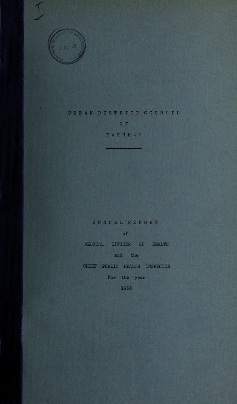 •X n hi ^ ' ■.i}■,% URBAN DISTRICT COUNCIL 0 F F A R N H A M ANNUAL REPORT of MEDICAL OFFICER OF HEALTH §■ aind the CHIEF ..PUBLIC HEALTH INSPECTOR For the year 1968