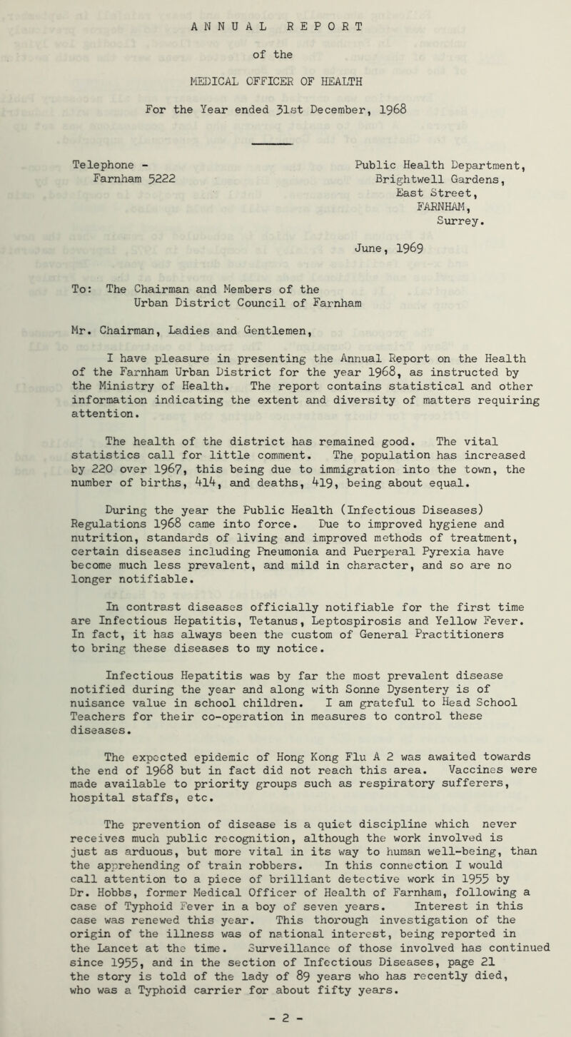 ANNUAL REPORT of the MEDICAL OFFICER OF IIEALTH For the Year ended 31st December, I968 Telephone - Farnham 5222 Public Health Department, Brightwell Gardens, East Street, FARNHAM, Surrey. June, 1969 To: The Chairman and Members of the Urban District Council of Farnham Mr. Chairman, Ladies and Gentlemen, I have pleasure in presenting the Annual Report on the Health of the Farnham Urban District for the year I968, as instructed by the Ministry of Health. The report contains statistical and other information indicating the extent and diversity of matters requiring attention. The health of the district has remained good. The vital statistics call for little comment. The population has increased by 220 over 1967, this being due to immigration into the tovm, the number of births, klk^ and deaths, ^19, being about equal. During the year the Public Health (Infectious Diseases) Regulations I968 came into force. Due to improved hygiene and nutrition, standards of living and improved methods of treatment, certain diseases including Pneumonia and Puerperal Pyrexia have become much less prevalent, and mild in character, and so are no longer notifiable. In contrast diseases officially notifiable for the first time are Infectious Hepatitis, Tetanus, Leptospirosis and Yellow Fever. In fact, it has always been the custom of General Practitioners to bring these diseases to my notice. Infectious Hepatitis was by far the most prevalent disease notified during the year and along with Sonne Dysentery is of nuisance value in school children. I am grateful to Head School Teachers for their co-operation in measures to control these diseases. The expected epidemic of Hong Kong Flu A 2 was awaited towards the end of I968 but in fact did not reach this area. Vaccines were made available to priority groups such as respiratory sufferers, hospital staffs, etc. The prevention of disease is a quiet discipline which never receives much public recognition, although the work involved is just as arduous, but more vital in its way to human well-being, than the apprehending of train robbers. In this connection I would call attention to a piece of brilliant detective work in 1955 by Dr. Hobbs, former Medical Officer of Health of Farnham, following a case of Typhoid Fever in a boy of seven years. Interest in this case was renewed this year. This thorough investigation of the origin of the illness was of national interest, being reported in the Lancet at the time. Surveillance of those involved has continued since 1955, and in the section of Infectious Diseases, page 21 the story is told of the lady of 89 years who has recently died, who was a Typhoid carrier for about fifty years.