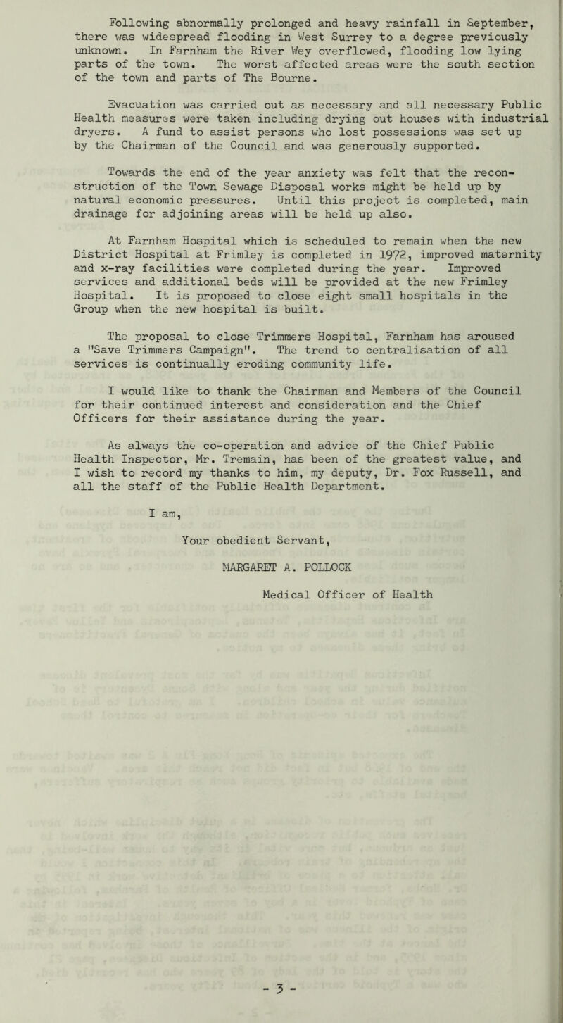 there v/as widespread flooding in Vi/est Surrey to a degree previously unknown. In Farnhara the River Wey overflowed, flooding low lying parts of the town. The worst affected areas were the south section of the town and parts of The Bourne. Evacuation was carried out as necessary and all necessary Public Health measures v/ere taken including drying out houses with industrial dryers. A fund to assist persons who lost possessions was set up by the Chairman of the Council and was generously supported. Towards the end of the year anxiety was felt that the recon- struction of the Town Sewage Disposal works might be held up by natural economic pressures. Until this project is completed, main drainage for adjoining areas will be held up also. At Farnham Hospital which is scheduled to remain when the new District Hospital at Frimley is completed in 1972, improved maternity and x-ray facilities were completed during the year. Improved services and additional beds will be provided at the new Frimley Hospital. It is proposed to close eight small hospitals in the Group when the new hospital is built. The proposal to close Trimmers Hospital, Farnham has aroused a Save Trimmers Campaign. The trend to centralisation of all services is continually eroding commiinity life. I would like to thank the Chairman and Members of the Council for their continued interest and consideration and the Chief Officers for their assistance during the year. As always the co-operation and advice of the Chief Public Health Inspector, Mr. Tremain, has been of the greatest value, and I wish to record my thanks to him, my deputy, Dr. Fox Russell, and all the staff of the Public Health Department. I am. Your obedient Servant, MARGARET A. POLLOCK Medical Officer of Health - 3 -