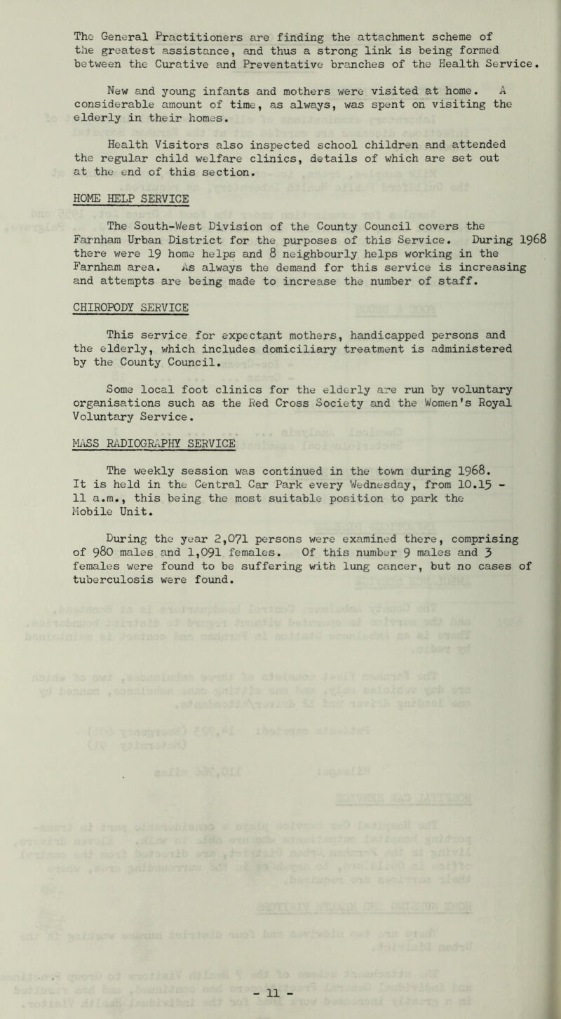 The General Practitioners are finding the attachment scheme of the greatest assistance, and thus a strong link is being formed between the Curative and Preventative branches of the Health Service. New and young infants and mothers were visited at home. A considerable amount of time, as always, was spent on visiting the elderly in their homes. Health Visitors also inspected school children and attended the regular child welfare clinics, details of which are set out at the end of this section. HOME HELP SERVICE The South-West Division of the County Council covers the Farnham Urban District for the purposes of this Service. During I968 there were 19 home helps and 8 neighbourly helps working in the Farnham area. as always the demand for this service is increasing and attempts are being made to increase the number of staff. CHIROPODY SERVICE This service for expectant mothers, handicapped persons and the elderly, which includes domiciliary treatment is administered by the County Council. Some local foot clinics for the elderly are run by voluntary organisations such as the Red Cross Society and the Women's Royal Voluntary Service. MilSS R/iDIOGRAPHY SERVICE The weekly session was continued in the town during I968. It is held in the Central Car Park every Wednesday, from 10.I5 - 11 a.m., this being the most suitable position to park the Mobile Unit, During the year 2,071 persons were examined there, comprising of 980 males and 1,091 females. Of this number 9 males and 3 females were found to be suffering with lung cancer, but no cases of tuberculosis were found.