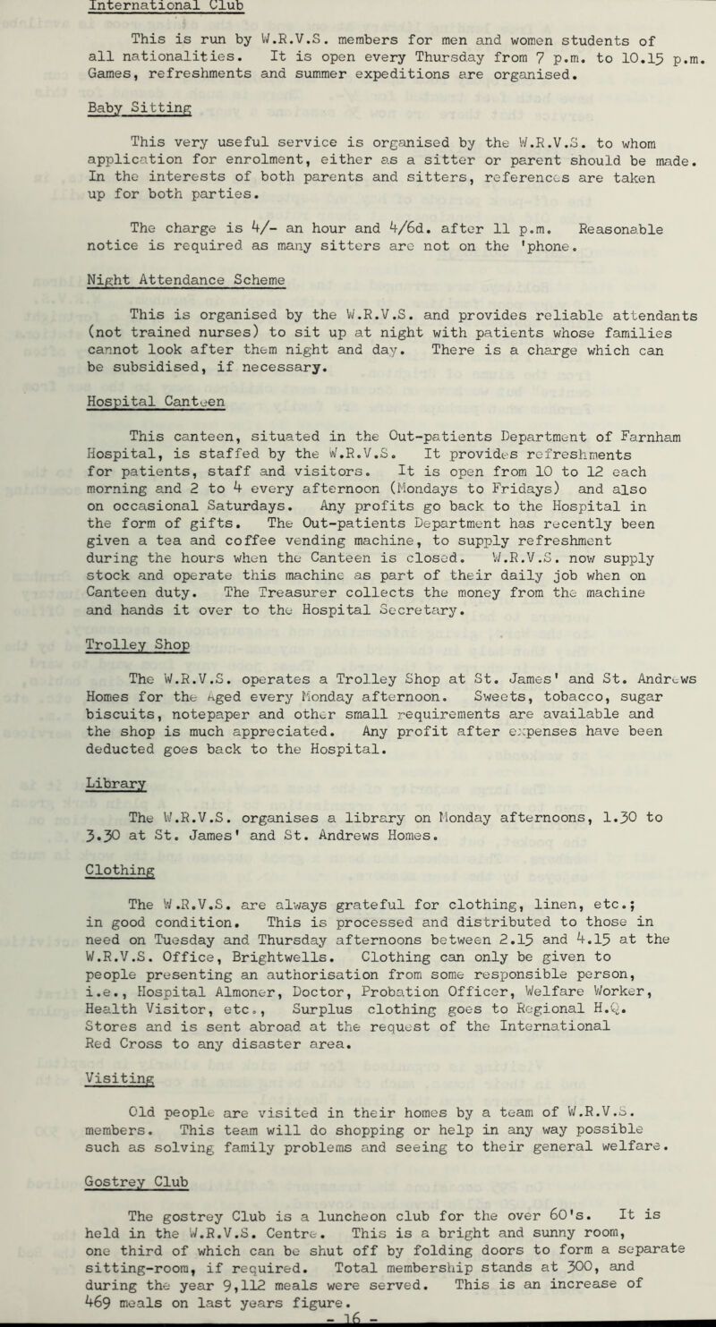 International Olub This is run by IV.R.V.S. members for men and women students of all nationalities. It is open every Thursday from 7 p.m. to 10,15 p.m. Games, refreshments and summer expeditions are organised. Baby Sitting This very useful service is organised by the Vi/.R.V.S. to whom application for enrolment, either as a sitter or parent should be made. In the interests of both parents and sitters, references are taken up for both parties. The charge is k/- an hour and 4/6d. after 11 p.m. Reasonable notice is required as many sitters are not on the 'phone. Night Attendance Scheme This is organised by the VJ.R.V.S. and provides reliable attendants (not trained nurses) to sit up at night with patients whose families cannot look after them night and day. There is a charge which can be subsidised, if necessary. Hospital Canteen This canteen, situated in the Out-patients Department of Farnham Hospital, is staffed by the W.R.V.S. It provides refreshments for patients, staff and visitors. It is open from 10 to 12 each morning and 2 to 4 every afternoon (Mondays to Fridays) and also on occasional Saturdays. Any profits go back to the Hospital in the form of gifts. The Out-patients Department has recently been given a tea and coffee vending machine, to supply refreshment during the hours when the Canteen is closed. V/.R.V.S. now supply stock and operate this machine as part of their daily job when on Canteen duty. The Treasurer collects the money from the machine and hands it over to the Hospital Secretary. Trolley Shop The W.R.V.S. operates a Trolley Shop at St. James' and St. Andrews Homes for the Aged every lionday afternoon. Sweets, tobacco, sugar biscuits, notepaper and other small requirements are available and the shop is much appreciated. Any profit after expenses have been deducted goes back to the Hospital. Library The W.R.V.S. organises a library on Monday afternoons, 1.30 to 3.30 at St. James' and St. Andrews Homes. Clothing The W.R.V.S, are al’ways grateful for clothing, linen, etc.; in good condition. This is processed and distributed to those in need on Tuesday and Thursday afternoons between 2,15 and 4.15 at the W.R.V.S. Office, Brightwells. Clothing can only be given to people presenting an authorisation from some responsible person, i.e.. Hospital Almoner, Doctor, Probation Officer, Welfare V/orker, Health Visitor, etc.. Surplus clothing goes to Regional H.C-. Stores and is sent abroad at the request of the International Red Cross to any disaster area. Visiting Old people are visited in their homes by a team of W.R.V.S. members. This team will do shopping or help in any way possible such as solving family problems and seeing to their general welfare. Gostrey Club The gostrey Club is a luncheon club for the over 60's. It is held in the W.R.V.S, Centre. This is a bright and sunny room, one third of which can be shut off by folding doors to form a separate sitting-room, if required. Total membership stands at 300» and during the year 9»112 meals were served. This is an increase of 469 meals on last years figure. - -