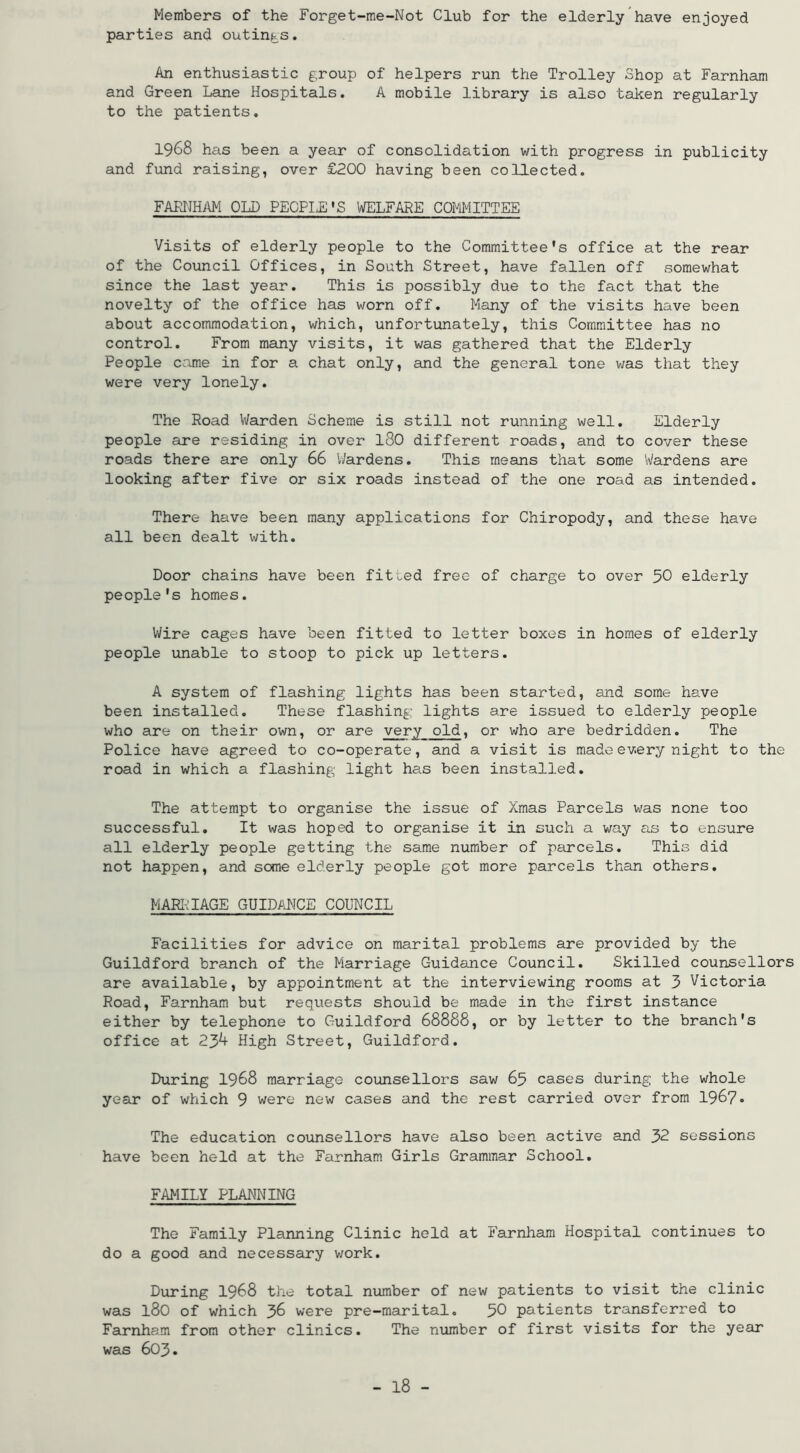 Members of the Forget-me-Not Club for the elderly have enjoyed parties and outings. An enthusiastic group of helpers run the Trolley Shop at Farnham and Green Lane Hospitals. A mobile library is also taken regularly to the patients. 1968 has been a year of consolidation with progress in publicity and fund raising, over £200 having been collected. FAETIHM OLD PE0PI,E'S WELFARE COMMITTEE Visits of elderly people to the Committee's office at the rear of the Council Offices, in South Street, have fallen off somewhat since the last year. This is possibly due to the fact that the novelty of the office has worn off. Many of the visits have been about accommodation, which, unfortunately, this Committee has no control. From many visits, it was gathered that the Elderly People came in for a chat only, and the general tone was that they were very lonely. The Road Warden Scheme is still not running well. Elderly people are residing in over I80 different roads, and to cover these roads there are only 66 Wardens. This means that some Wardens are looking after five or six roads instead of the one road as intended. There have been many applications for Chiropody, and these have all been dealt with. Door chains have been fitted free of charge to over 50 elderly people's homes. Wire cages have been fitted to letter boxes in homes of elderly people unable to stoop to pick up letters. A system of flashing lights has been started, and some have been installed. These flashing lights are issued to elderly people who are on their own, or are very old, or who are bedridden. The Police have agreed to co-operate, and a visit is made every night to the road in which a flashing light has been installed. The attempt to organise the issue of Xmas Parcels was none too successful. It was hoped to organise it in such a way as to ensure all elderly people getting the same number of parcels. This did not happen, and some elderly people got more parcels than others, MARRIAGE GUIDANCE COUNCIL Facilities for advice on marital problems are provided by the Guildford branch of the Marriage Guidance Council. Skilled counsellors are available, by appointment at the interviewing rooms at 3 Victoria Road, Farnham but requests should be made in the first instance either by telephone to Guildford 68888, or by letter to the branch's office at 23^ High Street, Guildford. During I968 marriage counsellors saw 65 cases during the whole year of which 9 were new cases and the rest carried over from 196?• The education counsellors have also been active and 32 sessions have been held at the Farnham Girls Grammar School. FAMILY PLANNING The Family Planning Clinic held at Farnham Hospital continues to do a good and necessary v;ork. During I968 the total nvimber of new patients to visit the clinic was 180 of which J>6 were pre-marital, 50 patients transferred to Farnham from other clinics. The number of first visits for the year was 603.