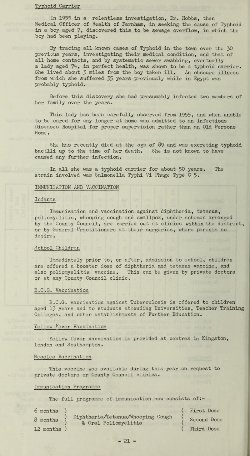 Typhoid Carrier In 1955 in a relentless investigation, Dr. Hobbs, then Medical Officer of Health of Faxnham, in seeking the cause of Typhoid in a boy aged 7) discovered this to be sewage overflow, in v/hich the boy had been playing. By tracing all known cases of Typhoid in the town over the 30 previous years, investigating their medical condition, and that of all home contacts, and by systematic sewer swabbing, eventually a lady aged in perfect health, was shown to be a typhoid carrier. She lived about 3 miles from the boy taken ill. An obscure illness from Wxiich she suffered 35 years previously while in Egypt was probably typhoid. Before this discovery she had presumably infected two members of her family over the years. This lady has been carefully observed from 1955» and when unable to be cared for any longer at home was admitted to an Infectious Diseases Hospital for proper supervision rather than an Old Persons Horae. She has recently died at the age of 89 and was excreting typhoid bacilli up to the time of her death. She is not known to have caused any further infection. In all she was a typhoid carrier for about 50 years. The strain involved was Salmonella Typhi Vi Phage Type 0 5* IMMUNISATION AND VACCINATION Infants Immunisation and vaccination against diphtheria, tetanus, poliomyelitis, whooping cough and smallpox, under schemes arranged by the County Council, are carried out at clinics within the district, or by General Practitioners at their surgeries, where parents so desire. School Children Immediately prior to, or after, admission to school, children are offered a booster dose of diphtheria and tetanus vaccine, and also poliomyelitis vaccine. This can be given by private doctors or at any County Council clinic. B.C.G. Vaccination B.C.G. vaccination against Tuberculosis is offered to children aged 13 years and to students attending Universities, Teacher Training Colleges, and other establishments of Further Education. Yellow Fever Vaccination Yellow fever vaccination is provided at centres in Kingston, London and Southampton. Measles Vaccination This vaccine was available during this year on request to private doctors or County Council clinics. Immunisation Programme The full programme of immunisation now consists of:- 6 months 8 months 12 months ) ) ) ) Diphtheria/Tetanus/Whooping Cough & Oral Poliomyelitis ( ( ( ( First Dose Second Dose Third Dose