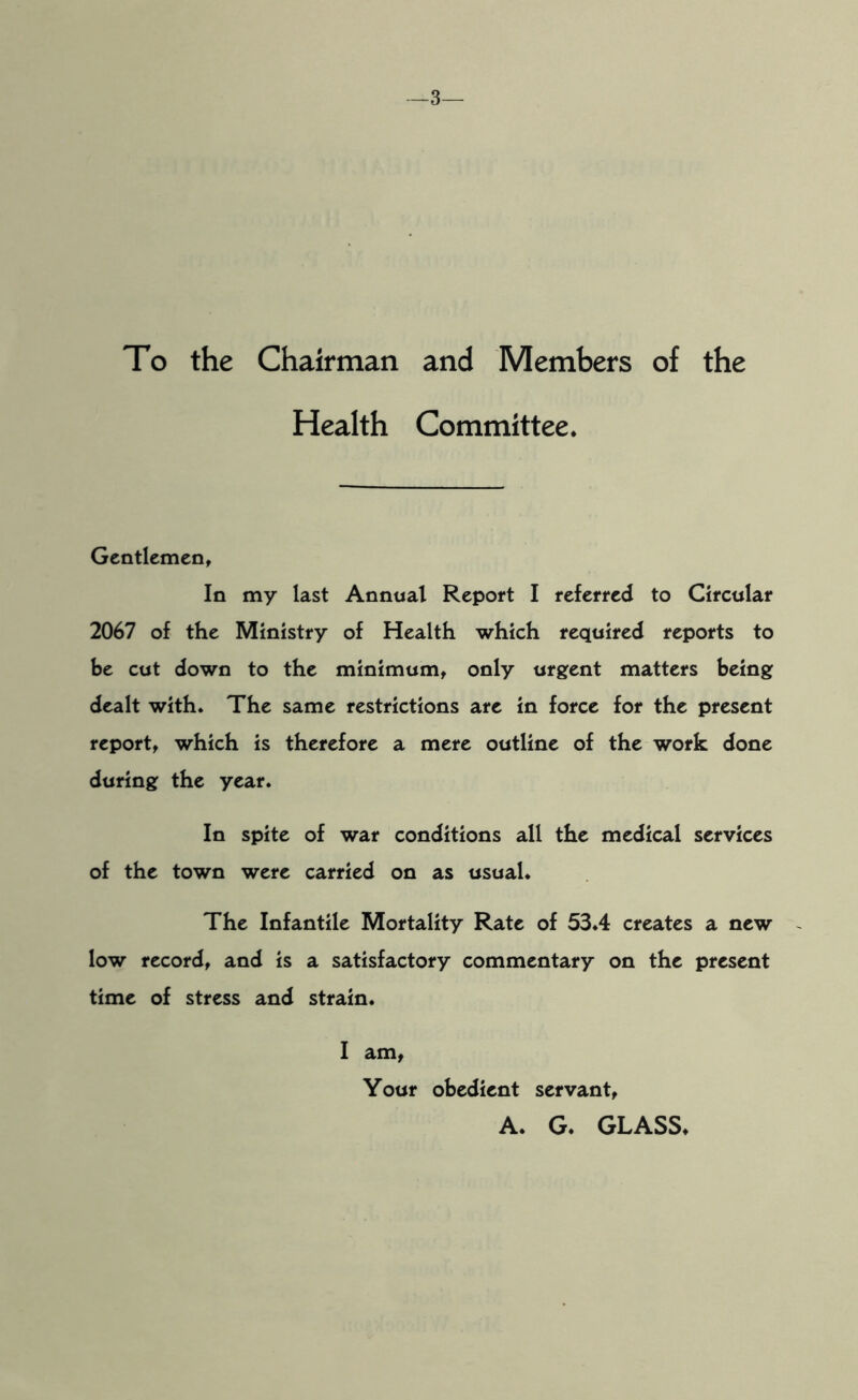 -3— To the Chairman and Members of the Health Committee. Gentlemen, In my last Annual Report I referred to Circular 2067 of the Ministry of Health which required reports to be cut down to the minimum, only urgent matters being dealt with. The same restrictions are in force for the present report, which is therefore a mere outline of the work done during the year. In spite of war conditions all the medical services of the town were carried on as usual. The Infantile Mortality Rate of 53.4 creates a new low record, and is a satisfactory commentary on the present time of stress and strain. I am, Your obedient servant, A. G. GLASS.