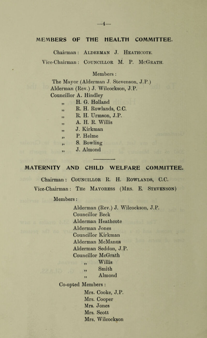 —4— MEA1BERS OF THE HEALTH COMMITTEE. Chairman: Alderman J. Heathcote. Vice-Chairman: COUNCILLOR M. P. McGrath. Members : The Mayor (Alderman J. Stevenson, J.P.) Alderman (Rev.) J. Wilcockson, J.P. Councillor A. Hindley „ H. G. Holland „ R. H. Rowlands, C.C. ,, R. H. Urmson, J.P. „ A. H. R. Willis „ J. Kirkman ,, P. Helme „ S. Bowling ,, J. Almond MATERNITY AND CHILD WELFARE COMMITTEE. Chairman: COUNCILLOR R. H. Rowlands, C.C. Vice-Chairman: Tne Mayoress (Mrs. E. Stevenson) Members: Alderman (Rev.) J. Wilcockson, J.P. Councillor Beck Alderman Heathcote Alderman Jones Councillor Kirkman Alderman McManus Alderman Seddon, J.P. Councillor McGrath „ Willis „ Smith „ Almond Co-opted Members : Mrs. Cooke, J.P. Mrs. Cooper Mrs. Jones Mrs. Scott Mrs. Wilcockson