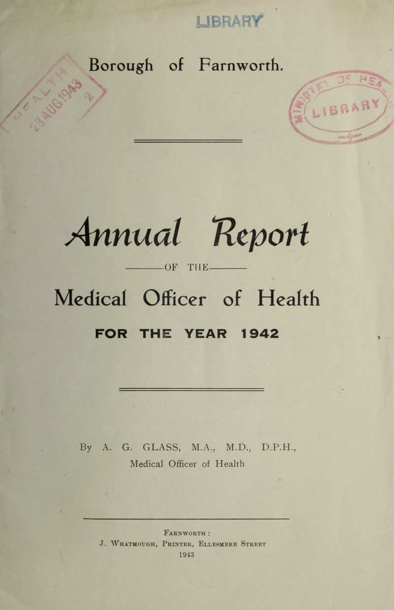 UBRART ' t*’ Annual Ucport OF THE Medical Officer of Health FOR THE YEAR 1942 By A. G. GLASS, M.A., M.D., D.P.H., Medical Officer of Health Farnworth : J. Whatmough, Printer, Ellesmere Street 1943