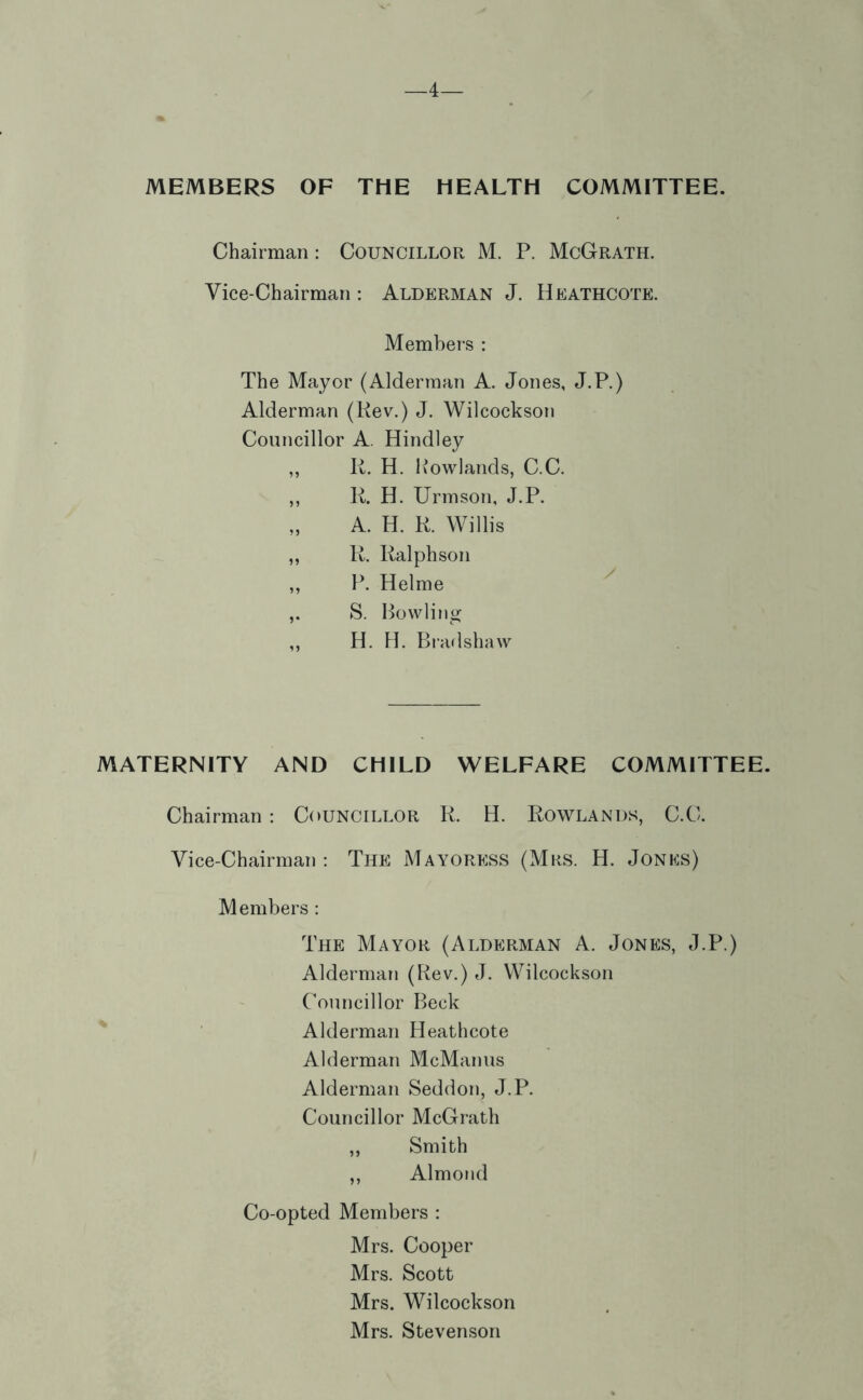 —4— MEMBERS OF THE HEALTH COMMITTEE. Chairman: Councillor M. P. McGrath. Vice-Chairman: Alderman J. Heathcote. Members : The Mayor (Alderman A. Jones, J.P.) Alderman (Kev.) J. Wilcockson Councillor A. Bindley ,, K. H. Howlands, C.C. ,, IL H. Urmson, J.P. „ A. H. K. Willis ,, K. Ralph son ,, Helme S. Bowling H. H. Bi’adshaw MATERNITY AND CHILD WELFARE COMMITTEE. Chairman: Councillor R. H. Rowlands, C.C. Vice-Chairman : The Mayoress (Mrs. H. Jonks) Members : The Mayor (Alderman A. Jones, J.P.) Alderman (Rev.) J. Wilcockson Councillor Beck Alderman Heathcote Alderman McManus Alderman Seddon, J.P. Councillor McGrath ,, Smith ,, Almond Co-opted Members : Mrs. Cooper Mrs. Scott Mrs. Wilcockson Mrs. Stevenson