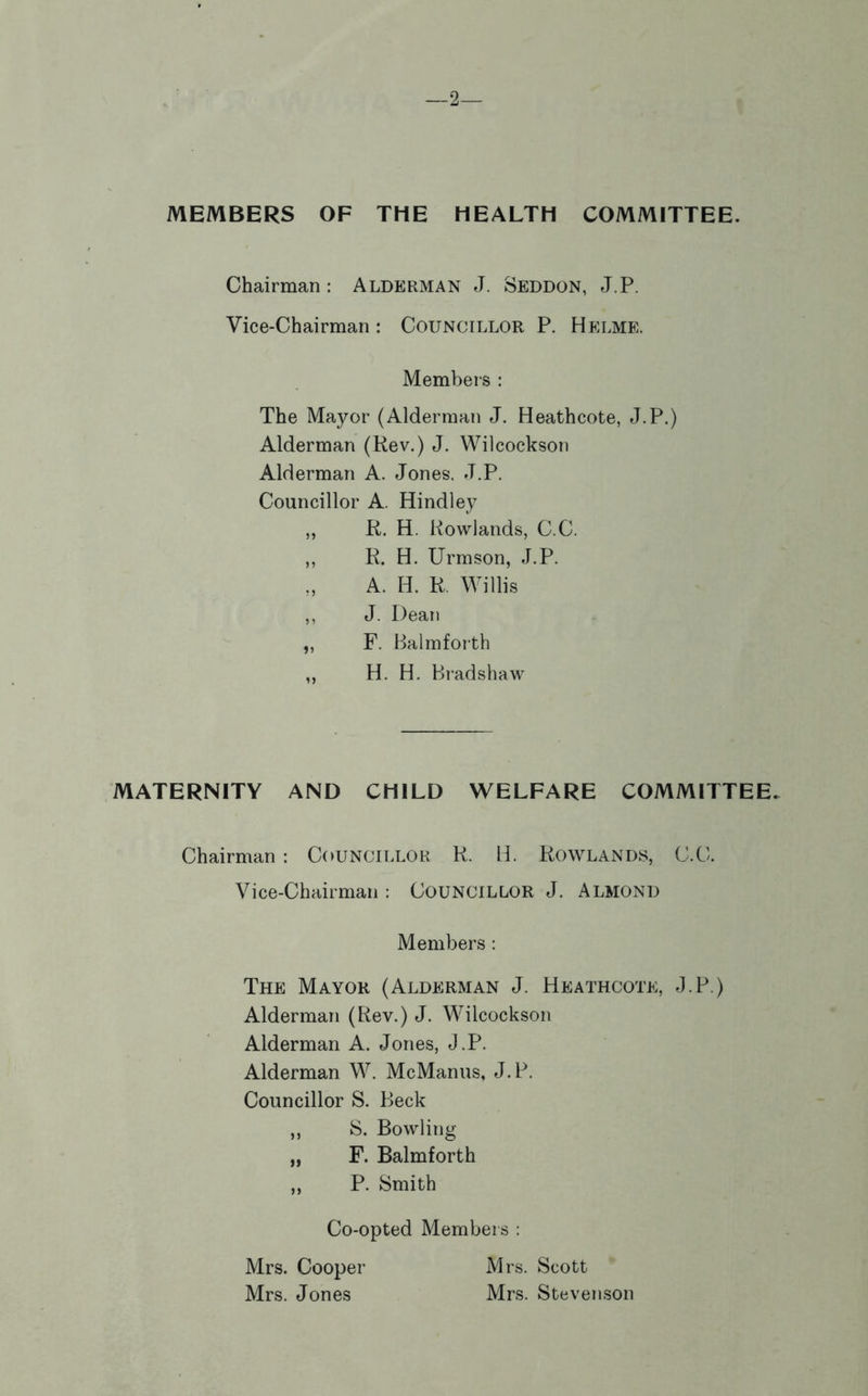 —2— MEMBERS OF THE HEALTH COMMITTEE. Chairman: Alderman J. Seddon, J.P. Vice-Chairman: Councillor P. Helme. Members : The Mayor (Alderman J. Heathcote, J.P.) Alderman (Rev.) J. Wilcockson Alderman A. Jones. J.P. Councillor A. Hindiey ,, R. H. Rowlands, C.C. ,, R. H. Urmson, J.P. „ A. H. R. Willis ,, J. Dean ,, F. Balmforth ,, H. H. Bradshaw MATERNITY AND CHILD WELFARE COMMITTEE. Chairman : Councillor R. IJ. Rowlands, C.C. Vice-Chairman : COUNCILLOR J. Almond Members : The Mayor (Alderman J. Heathcote, J.P.) Alderman (Rev.) J. Wilcockson Alderman A. Jones, J.P. Alderman W. McManus, J.P. Councillor S. Beck ,, S. Bowling „ F. Balmforth ,, P. Smith Co-opted Members : Mrs. Cooper Mrs. Scott Mrs. Jones Mrs. Stevenson