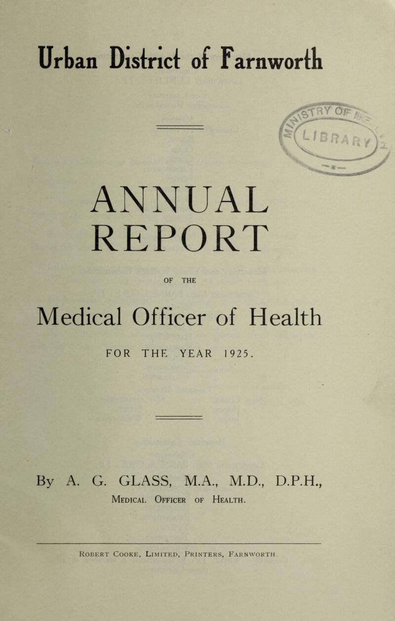 Urban District of Farnwortk ANNUAL REPORT Medical Officer of Health FOR THE YEAR 1925. By A. G. GLASS, M.A., M.D., D.RH., Medical Officer of Health. Robert Cooke, Limited, Printers, Farnworth.