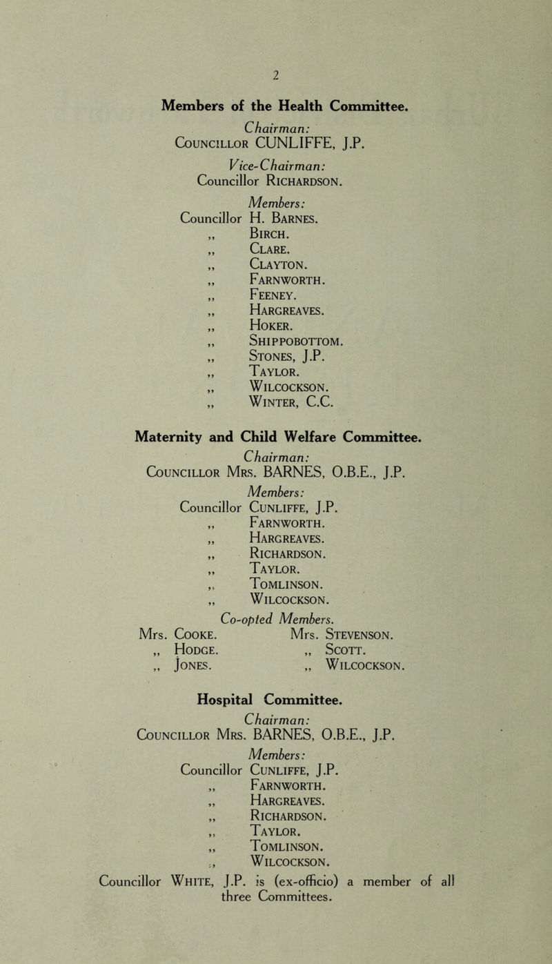 Members of the Health Committee. Chairman: Councillor CUNLIFFE, J.P. Vice-Chairman: Councillor Richardson. Members: Councillor H. Barnes. „ Birch. „ Clare. „ Clayton. „ Farnworth. „ Feeney. „ Hargreaves. „ Hoker. „ Shippobottom. „ Stones, J.P. „ Taylor. „ WiLCOCKSON. „ Winter, C.C. Maternity and Child Welfare Committee. Chairman: Councillor Mrs. BARNES, O.B.E., J.P. Members: Councillor CuNLIFFE, J.P. ,, Farnworth. „ Hargreaves. „ Richardson. „ Taylor. ,, Tomlinson. „ WiLCOCKSON. Co-opted Members. Mrs. Cooke. Mrs. Stevenson. „ Hodge. „ Scott. „ Jones. „ Wilcockson. Hospital Committee. Chairman: Councillor Mrs. BARNES, O.B.E., J.P. Members: Councillor CuNLlFFE, J.P. „ Farnworth. „ Hargreaves. „ Richardson. „ Taylor. „ Tomlinson. Wilcockson. Councillor White, J.P. is (ex-officio) a member of all three Committees.