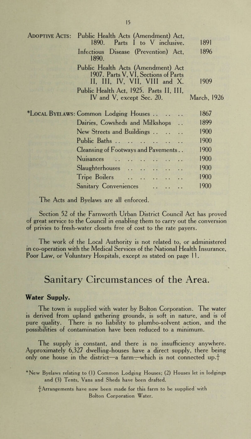 Adoptive Acts: Public Health Acts (Amendment) Act, 1890. Parts I to V inclusive. 1891 Infectious Disease (Prevention) Act, 1896 1890. Public Health Acts (Amendment) Act 1907. Parts V, VI, Sections of Parts II, III, IV, VII, VIII and X. 1909 Public Health Act, 1925. Parts II, III, IV and V, except Sec. 20. March, 1926 *Local Byelaws: Common Lodging Houses 1867 Dairies, Cowsheds and Mllkshops .. 1899 New Streets and Buildings 1900 Public Baths 1900 Cleansing of Footways and Pavements.. 1900 Nuisances 1900 Slaughterhouses 1900 Tripe Boilers 1900 Sanitary Conveniences 1900 The Acts and Byelaws are all enforced. Section 52 of the Farnworth Urban District Council Act has proved of great service to the Council in enabling them to carry out the conversion of privies to fresh-water closets free of cost to the rate payers. The work of the Local Authority is not related to, or administered in co-operation with the Medical Services of the National Health Insurance, Poor Law, or Voluntary Hospitals, except as stated on page 11. Sanitary Circumstances of the Area. Water Supply. The town is supplied with water by Bolton Corporation. The water IS derived from upland gathering grounds, is soft in nature, and is of pure quality. There is no liability to plumbo-solvent action, and the possibilities of contamination have been reduced to a minimum. The supply is constant, and there is no insufficiency anywhere. Approximately 6,327 dwelling-houses have a direct supply, there being only one house in the district—a farm—which is not connected up.f *New Byelaws relating to (1) Common Lodging Houses; (2) Houses let In lodgings and (3) Tents, Vans and Sheds have been drafted. ■{■Arrangements have now been made for this farm to be supplied with Bolton Corporation Water.