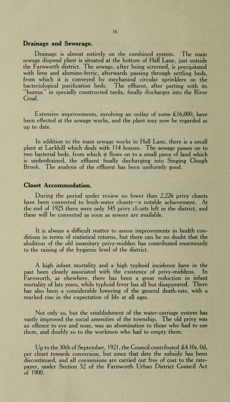 Drainage and Sewerage. Drainage is almost entirely on the combined system. The main sewage disposal plant is situated at the bottom of Hall Lane, just outside the Farnworth district. The sewage, after being screened, is precipitated with lime and alumino-ferric, afterwards passing through settling beds, from which it is conveyed by mechanical circular sprinklers on the bacteriological purification beds. The effluent, after parting with its “humus” in specially constructed tanks, finally discharges into the River Croal. Extensive improvements, involving an outlay of some £16,000, have been effected at the sewage works, and the plant may now be regarded as up to date. In addition to the main sewage works in Hall Lane, there is a small plant at Larkhill which deals with 114 houses. The sewage passes on to two bacterial beds, from which it flows on to a small piece of land which is underdrained, the effluent finally discharging into Singing Clough Brook. The analysis of the effluent has been uniformly good. Closet Accommodation. During the period under review no fewer than 2,226 privy closets have been converted to fresh-water closets—a notable achievement. At the end of 1925 there were only 345 privy closets left in the district, and these will be converted as soon as sewers are available. It is always a difficult matter to assess improvements in health con- ditions in terms of statistical returns, but there can be no doubt that the abolition of the old insanitary privy-midden has contributed enormously to the raising of the hygienic level of the district. A high infant mortality and a high typhoid incidence have m the past been closely associated with the existence of privy-middens. In Farnworth, as elsewhere, there has been a great reduction in infant mortality of late years, while typhoid fever has all but disappeared. There has also been a considerable lowering of the general death-rate, with a marked rise in the expectation of life at all ages. Not only so, but the establishment of the water-carriage system has vastly improved the social amenities of the township. The old privy was an offence to eye and nose, was an abomination to those who had to use them, and doubly so to the workmen who had to empty them. Up to the 30th of September, 1921, the Council contributed £4 10s. Od. per closet towards conversion, but since that date the subsidy has been discontinued, and all conversions are carried out free of cost to the rate- payer, under Section 52 of the Farnworth Urban District Council Act of 1900.