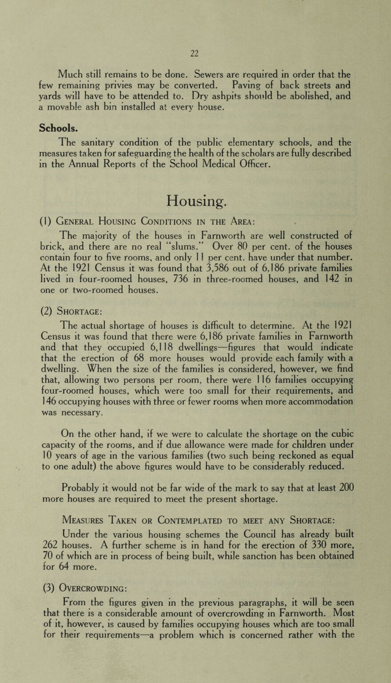 Much stll! remains to be done. Sewers are required in order that the few remaining privies may be converted. Paving of back streets and yards will have to be attended to. Dry ashpits should be abolished, and a movable ash bin installed at every house. Schools. The sanitary condition of the public elementary schools, and the measures taken for safeguarding the health of the scholars are fully described in the Annual Reports of the School Medical Officer. Housing. (1) General Housing Conditions in the Area: The majority of the houses in Farnworth are well constructed of brick, and there are no real “slums. ” Over 80 per cent, of the houses contain four to fi.ve rooms, and only 11 per cent, have under that number. At the 1921 Census it was found that 3,586 out of 6.186 private families lived in four-roomed houses, 736 in three-roomed houses, and 142 in one or two-roomed houses. (2) Shortage: The actual shortage of houses is difficult to determine. At the 1921 Census it was found that there were 6,186 private families in Farnworth and that they occupied 6,118 dwellings—figures that would indicate that the erection of 68 more houses would provide each family with a dwelling. When the size of the families is considered, however, we find that, allowing two persons per room, there were 116 families occupying four-roomed houses, which were too small for their requirements, and 146 occupying houses with three or fewer rooms when more accommodation was necessary. On the other hand, if we were to calculate the shortage on the cubic capacity of the rooms, and if due allowance were made for children under 10 years of age in the various families (two such being reckoned as equal to one adult) the above figures would have to be considerably reduced. Probably it would not be far wide of the mark to say that at least 200 more houses are required to meet the present shortage. Measures Taken or Contemplated to meet any Shortage: Under the various housing schemes the Council has already built 262 houses. A further scheme is in hand for the erection of 330 more, 70 of which are in process of being built, while sanction has been obtained for 64 more. (3) Overcrowding: From the figures given in the previous paragraphs, it will be seen that there is a considerable amount of overcrowding in Farnworth. Most of it, however, is caused by families occupying houses which are too small for their requirements—a problem which is concerned rather with the