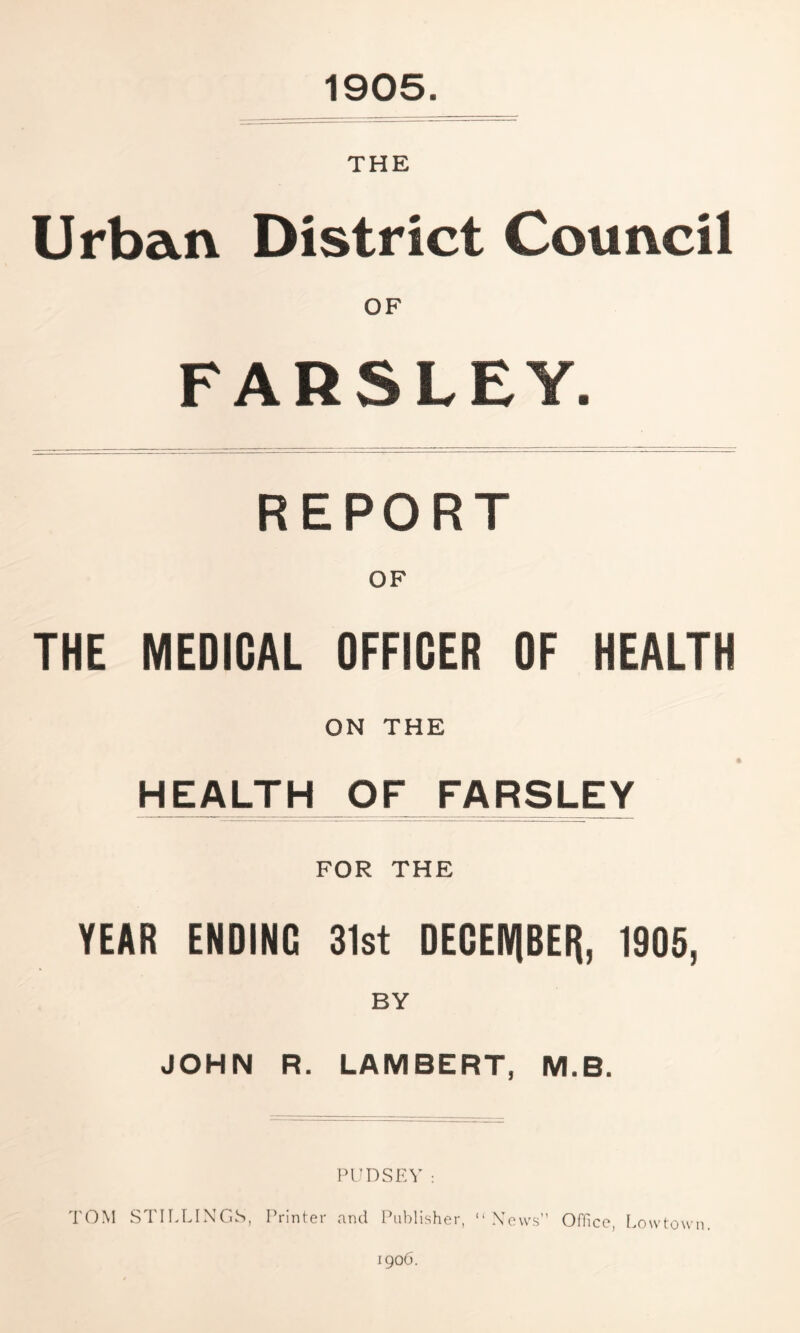 1905 THE Urban District Council OF FARSLEY. REPORT THE MEDICAL OFFICER OF HEALTH ON THE HEALTH OF FARSLEY FOR THE YEAR ENDING 31st DECEMBER*, 1905, BY JOHN R. LAMBERT, M.B. PUDSEY: TOM STILLINGS, Printer and Publisher, “ News” Office, Lowtown 1906.