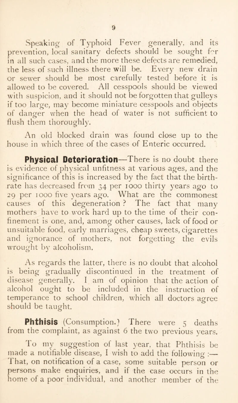 Speaking of Typhoid Fever generally, and its prevention, local sanitary defects should be sought for in all such cases, and the more these defects are remedied, the less of such illness there will be. Every new drain or sewer should be most carefully tested before it is allowed to be covered. All cesspools should be viewed with suspicion, and it should not be forgotten that gulleys if too large, may become miniature cesspools and objects of danger when the head of water is not sufficient to flush them thoroughly. An old blocked drain was found close up to the house in which three of the cases of Enteric occurred. Physical Deterioration—There is no doubt there is evidence of physical unfitness at various ages, and the significance of this is increased by the fact that the birth- rate has decreased from 34 per 1000 thirty years ago to 29 per 1000 five years ago. What are the commonest causes of this degeneration ? The fact that many mothers have to work hard up to the time of their con- finement is one, and, among other causes, lack of food or unsuitable food, early marriages, cheap sweets, cigarettes and ignorance of mothers, not forgetting the evils wrought by alcoholism. As regards the latter, there is no doubt that alcohol is being gradually discontinued in the treatment of disease generally. I am of opinion that the action of alcohol ought to be included in the instruction of temperance to school children, which all doctors agree should be taught. Phthisis (Consumption.) There were 5 deaths from the complaint, as against 6 the two previous years. To my suggestion of last year, that Phthisis be made a notifiable disease, I wish to add the following :— That, on notification of a case, some suitable person or persons make enquiries, and if the case occurs in the home of a poor individual, and another member of the