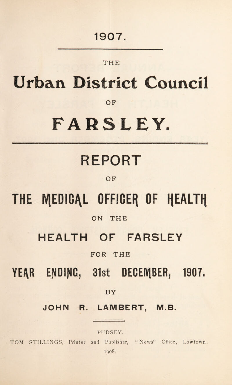 1907. THE Urban District Council PARSLEY. REPORT OF THE N|EDIGJ\L OFFICER OF HEALTH ON THE HEALTH OF FARSLEY FOR THE YE/\R EfJDIJIG, 31st DECEMBER, 1907. BY JOHN R. LAMBERT, M.B. PUDSEY. TOM STILLINGS, Printer ani Publisher, “News” Office, Lowtown. 1908.