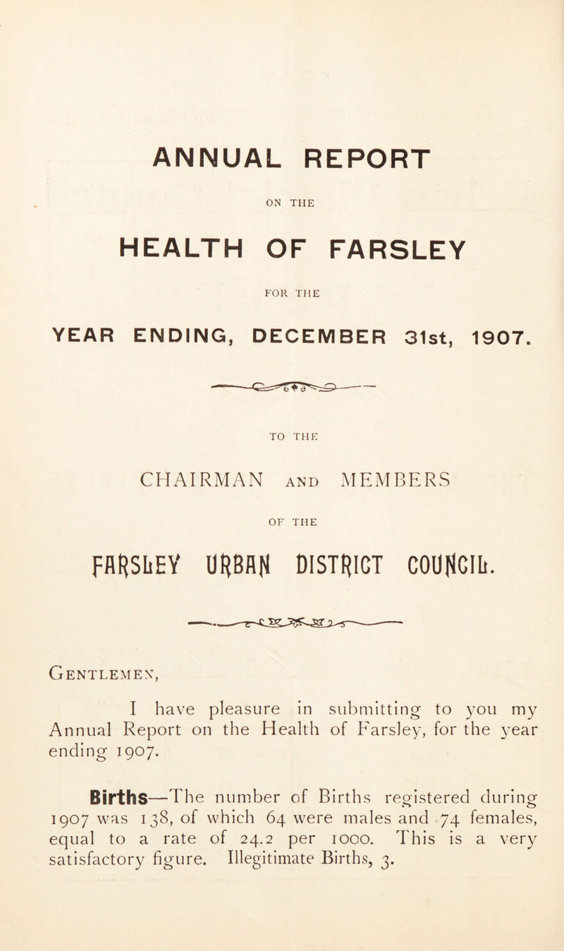 ANNUAL REPORT ON THE HEALTH OF FARSLEY FOR THE YEAR ENDING, DECEMBER 31st, 1907. TO THE CHAIRMAN and MEMBERS OF THE PARSLEY URBAN DISTRICT COUNCIL. Gentlemen:, I have pleasure in submitting to you my Annual Report on the Health of Parsley, for the year ending 1907. Births—The number of Births registered during 1907 was 138, of which 64 were males and 74 females, equal to a rate of 24.2 per 1000. This is a very