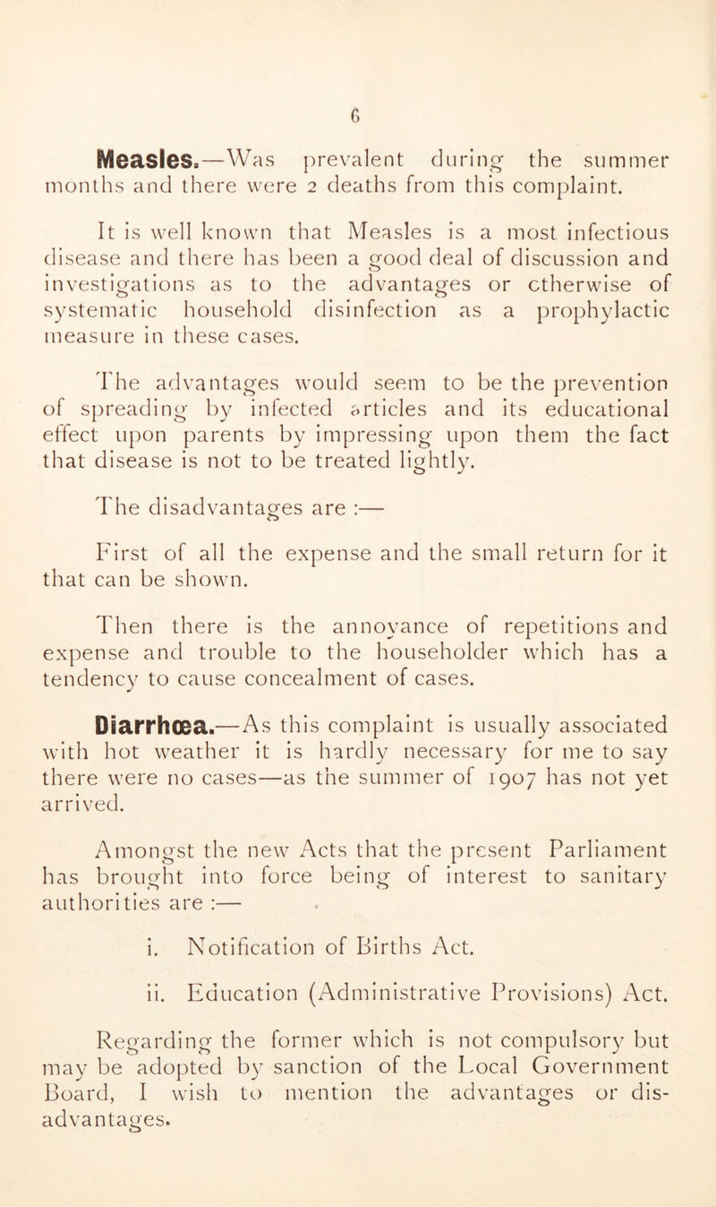 Measles,—Was prevalent during the summer months and there were 2 deaths from this complaint. It is well known that Measles is a most infectious disease and there has been a good deal of discussion and o investigations as to the advantages or otherwise of systematic household disinfection as a prophylactic measure in these cases. The advantages would seem to be the prevention of spreading by infected articles and its educational effect upon parents by impressing upon them the fact that disease is not to be treated lightly. The disadvantages are :— First of all the expense and the small return for it that can be shown. Then there is the annoyance of repetitions and expense and trouble to the householder which has a tendency to cause concealment of cases. DBa!ThO0a.—As this complaint is usually associated with hot weather it is hardly necessary for me to say there were no cases—as the summer of 1907 has not yet arrived. Amongst the new Acts that the present Parliament has brought into force being of interest to sanitary authorities are :— i. Notification of Births Act. ii. Education (Administrative Provisions) Act. Regarding the former which is not compulsory but may be adopted by sanction of the Local Government Board, I wish to mention the advantages or dis- advantages.