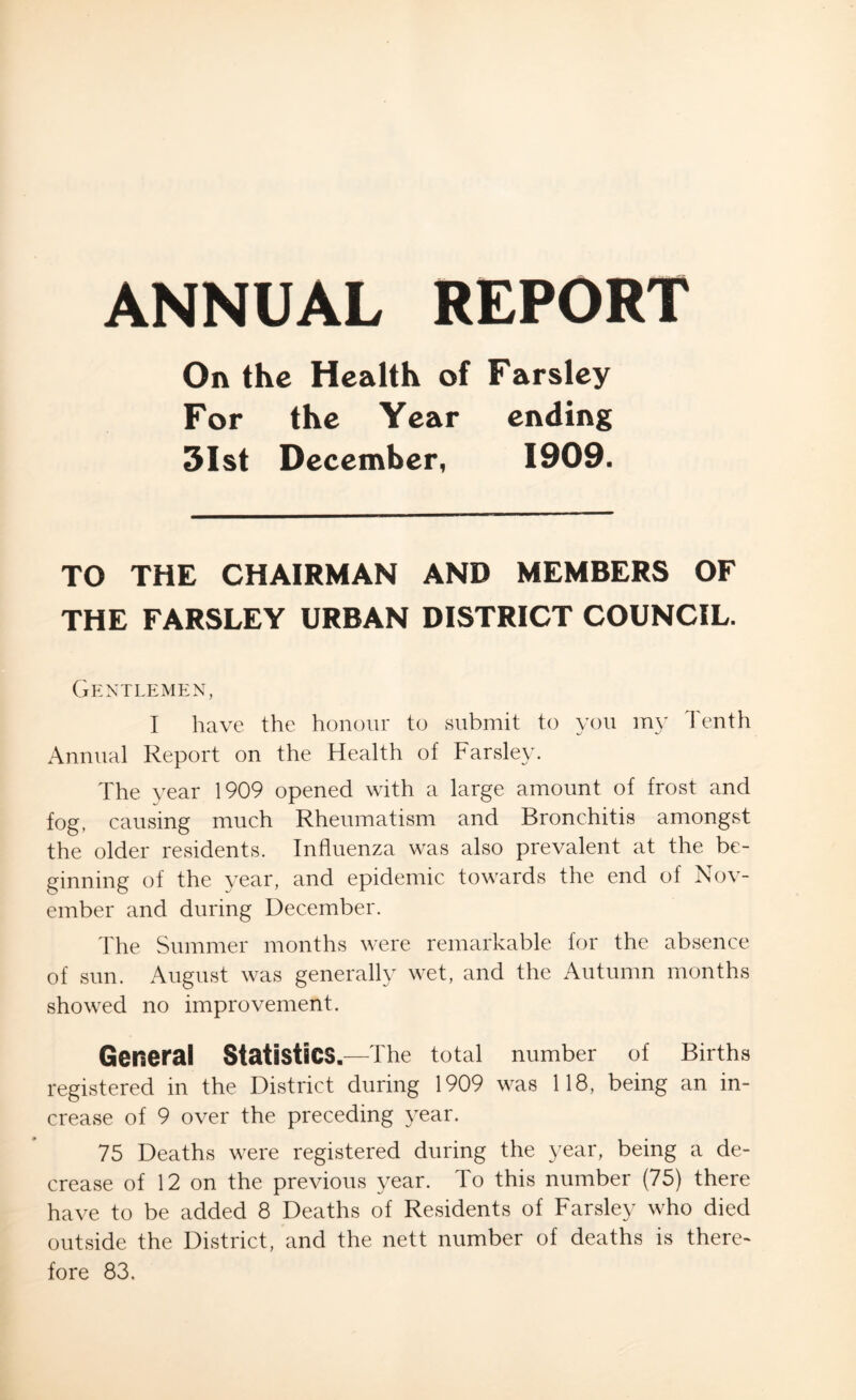 ANNUAL REPORT On the Health of Farsley For the Year ending 31st December, 1909. TO THE CHAIRMAN AND MEMBERS OF THE FARSLEY URBAN DISTRICT COUNCIL. Gentlemen, I have the honour to submit to you my Tenth Annual Report on the Health of Farsley. The year 1909 opened with a large amount of frost and fog, causing much Rheumatism and Bronchitis amongst the older residents. Influenza was also prevalent at the be- ginning of the year, and epidemic towards the end of Nov- ember and during December. The Summer months were remarkable for the absence of sun. August was generally wet, and the Autumn months showed no improvement. General Statistics. —The total number of Births registered in the District during 1909 was 118, being an in- crease of 9 over the preceding year. 75 Deaths were registered during the year, being a de- crease of 12 on the previous year. To this number (75) there have to be added 8 Deaths of Residents of Farsley who died outside the District, and the nett number of deaths is there-