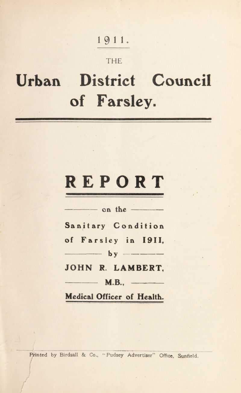 1911. THE Urban District Council of Farsley. REPORT on the Sanitary Condition of Farsley in I9II, — by JOHN R. LAMBERT, M B., Medical Officer of Health. Printed by Birdsall & Co., “ Pudsey Advertiser” Office, Sunfield.