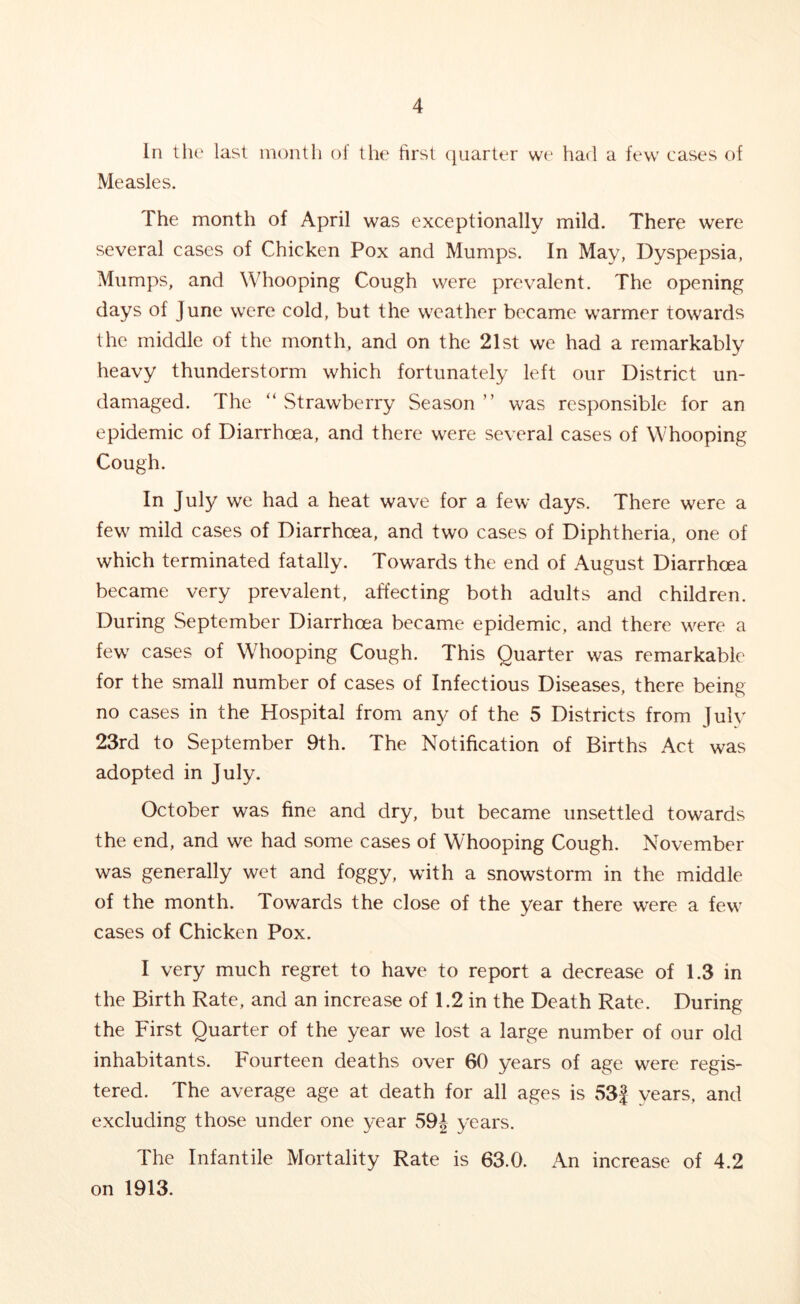 In the last month of the first quarter we had a few cases of Measles. The month of April was exceptionally mild. There were several cases of Chicken Pox and Mumps. In May, Dyspepsia, Mumps, and Whooping Cough were prevalent. The opening days of June were cold, but the weather became warmer towards the middle of the month, and on the 21st we had a remarkably heavy thunderstorm which fortunately left our District un- damaged. The “ Strawberry Season ” was responsible for an epidemic of Diarrhoea, and there were several cases of Whooping Cough. In July we had a heat wave for a few days. There were a few mild cases of Diarrhoea, and two cases of Diphtheria, one of which terminated fatally. Towards the end of August Diarrhoea became very prevalent, affecting both adults and children. During September Diarrhoea became epidemic, and there were a few cases of Whooping Cough. This Quarter was remarkable for the small number of cases of Infectious Diseases, there being no cases in the Hospital from any of the 5 Districts from July 23rd to September 9th. The Notification of Births Act was adopted in July. October was fine and dry, but became unsettled towards the end, and we had some cases of Whooping Cough. November was generally wet and foggy, with a snowstorm in the middle of the month. Towards the close of the year there were a few cases of Chicken Pox. I very much regret to have to report a decrease of 1.3 in the Birth Rate, and an increase of 1.2 in the Death Rate. During the First Quarter of the year we lost a large number of our old inhabitants. Fourteen deaths over 60 years of age were regis- tered. The average age at death for all ages is 53f years, and excluding those under one year 59| years. The Infantile Mortality Rate is 63.0. An increase of 4.2 on 1913.