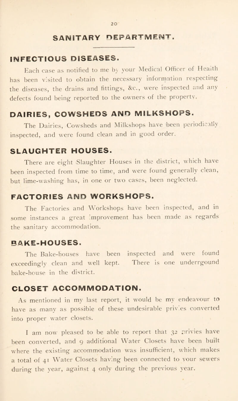 SANITARY DEPARTMENT. INFECTIOUS DISEASES. Each case as notified to me by your Medical Officer of Health has been visited to obtain the necessary information respecting the diseases, the drains and fittings, &c., were inspected and any defects found being reported to the owners of the property. DAIRIES, COWSHEDS AND MILKSHOPS. The Dairies, Cowsheds and Milkshops have been periodically inspected, and were found clean and in good order. SLAUGHTER HOUSES. There are eight Slaughter Houses in the district, which have been inspected from time to time, and were found generally ciean, but lime-washing has, in one or two cases, been neglected. FACTORIES AND WORKSHOPS. The Factories and Workshops have been inspected, and in some instances a great improvement has been made as regards the sanitary accommodation. BAKE-HOUSES. The Bake-houses have been inspected and were found exceedingly clean and well kept. There is one underrgound bake-house in the district. CLOSET ACCOMMODATION. As mentioned in my last report, it would be my endeavour to have as many as possible of these undesirable priv.es converted into proper water closets. I am now pleased to be able to report that 32 privies have been converted, and 9 additional Water Closets have been built where the existing accommodation was insufficient, which makes a total of 41 Water Closets having been connected to your sewers during the year, against 4 only during the previous year.