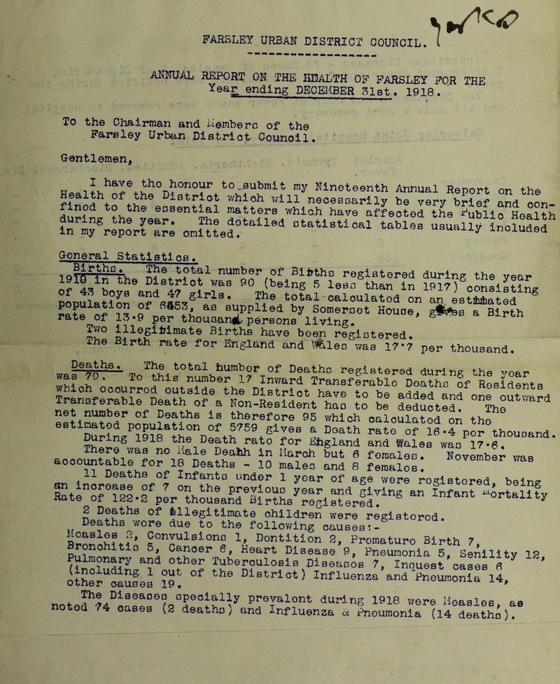 FARSLEY URBAN DISTRICT COUNCIL. ( ANNUAL RFJPORT ON THE HEALTH OF PARSLEY FOR THE Year ending DE0E1.1BER .^lat. 1918. ' To the Chairman and iiemberc of the Pareley Urban District Counoil. Gentlemen, to.submit my Nineteenth Annual Report on the ealth of the Distriot which v/ill necessarily be very brief and oon- finod to the eosential matters which have affected the Public Health otatlstioal tables usually inolud^f General Statistics. 19lg-|n°t-he number of Blithe registered during the year District v/as 90 (being 5 less than in 1917) consistlno- Pouulat??n total-oaloulatod on aris?Zte“ ® pa?e S Py Someroot House, giSfee a Birth rate of 13*9 per thousanfi.'persons living. have been registered. Ihe Birth rate for England and \ifeleo was 17-7 per thousand. warf§^ To'^thlf registered during the yoar was 7J. To this number 17 Inward Transferablo Deaths of Residents TranDferSirDeaS®of®a^Non°9®’^rs°*t^S’'® °® outward Aransteraoie Death of a Non-Resident has to be deducted. The net number of Deaths is therefore 95 which calculated on the estimted population of 5759 gives a Death rate of 18.4 por thousand the Death rato for Ehgland and Wales was 17*6. *iale Deahh in March but 6 females. November wap acceptable for 18 Deaths - 10 males and 8 females: 11 Deaths of Infants under 1 yoar of age were rof^istered beins Kr;ii4Vr»ss«?;K;„^sJ5T‘« 2 Deaths of illegitimate children were registorod. Deaths wore due to the following causes:- Conplsiono 1, Dentition 2, Promaturo Birth 7, Brpehitis 5, Cancer 6, Heart Disease 9, Pneumonia 5, Senilitv 1? Pulmonary and other Tuberculosis DiseasSs 7, Inquest cases fl ’ itSer“ciSses iT. >’i®trlct) Influensa’and^^oLonirit prevalent during 1918 wore Hoasles, as notod 74 oases (2 deaths) and Influenza « Pneumonia (14 deathi).